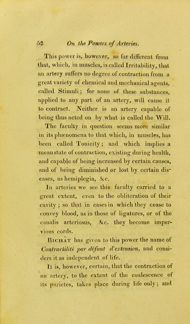 This power is, however, so far different from that, which, in muscles, is called Irritability, that an artery suffers no degree of contraction from a great variety of chemical and mechanical agents, called Stimuli; for none of these substances, applied to any part of an artery, will cause it to contract. Neither is an artery capable of being thus acted on by what is called the Will. The faculty in question seems more similar in its pheenomena to that which, in muscles, has been called Tonicity; and which implies a mean state of contraction, existing during health, and capable of being increased by certain causes, and of being diminished or lost by certain dis- eases, as hemiplegia, &c. In arteries we see this faculty carried to a great extent, even to the obliteration of their cavity ; so that in cases in which they cease to convey blood, as in those of ligatures, or of the canalis arteriosus, &c. they become imper- vious cords. BiCHAT has given to this power the name of Coniraeliiite par defaut d'extension, and consi- ders it as independent of life. It is, however, certain, that the contraction of an artery, to the extent of the coalescence of its parietes, takes place during life only; and