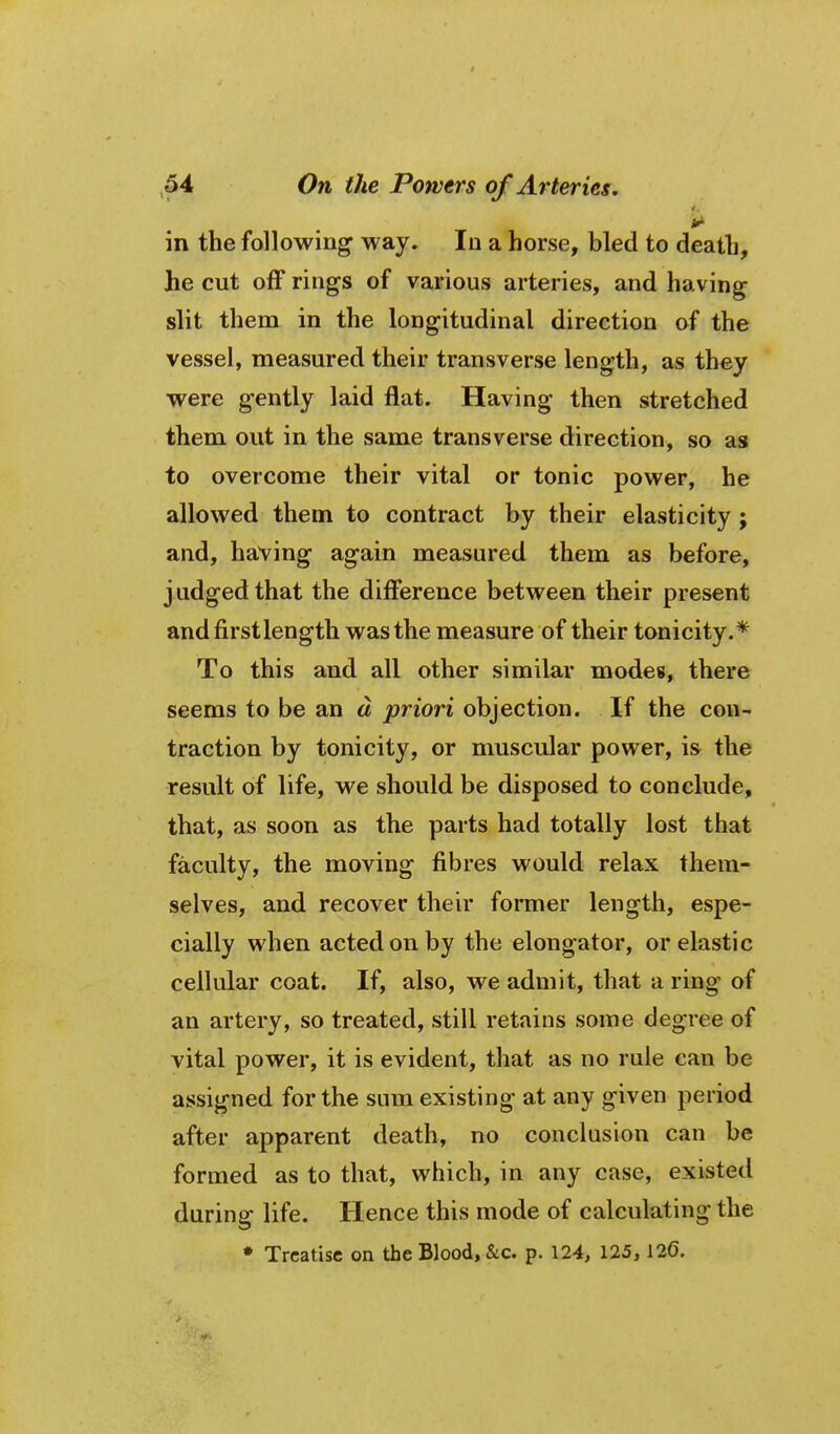 in the following way. In a horse, bled to death, he cut off rings of various arteries, and having slit them in the longitudinal direction of the vessel, measured their transverse length, as they were gently laid flat. Having then stretched them out in the same transverse direction, so as to overcome their vital or tonic power, he allowed them to contract by their elasticity ; and, having again measured them as before, j udged that the difference between their present andfirstlength was the measure of their tonicity.* To this and all other similar modes, there seems to be an a priori objection. If the con- traction by tonicity, or muscular power, is the result of life, we should be disposed to conclude, that, as soon as the parts had totally lost that faculty, the moving fibres would relax them- selves, and recover their former length, espe- cially when acted on by the elongator, or elastic cellular coat. If, also, we admit, that a ring of an artery, so treated, still retains some degree of vital power, it is evident, that as no rule can be assigned for the sum existing at any given period after apparent death, no conclusion can be formed as to that, which, in any case, existed during life. Hence this mode of calculating the • Treatise on the Blood, &c. p. 124, 125,126.