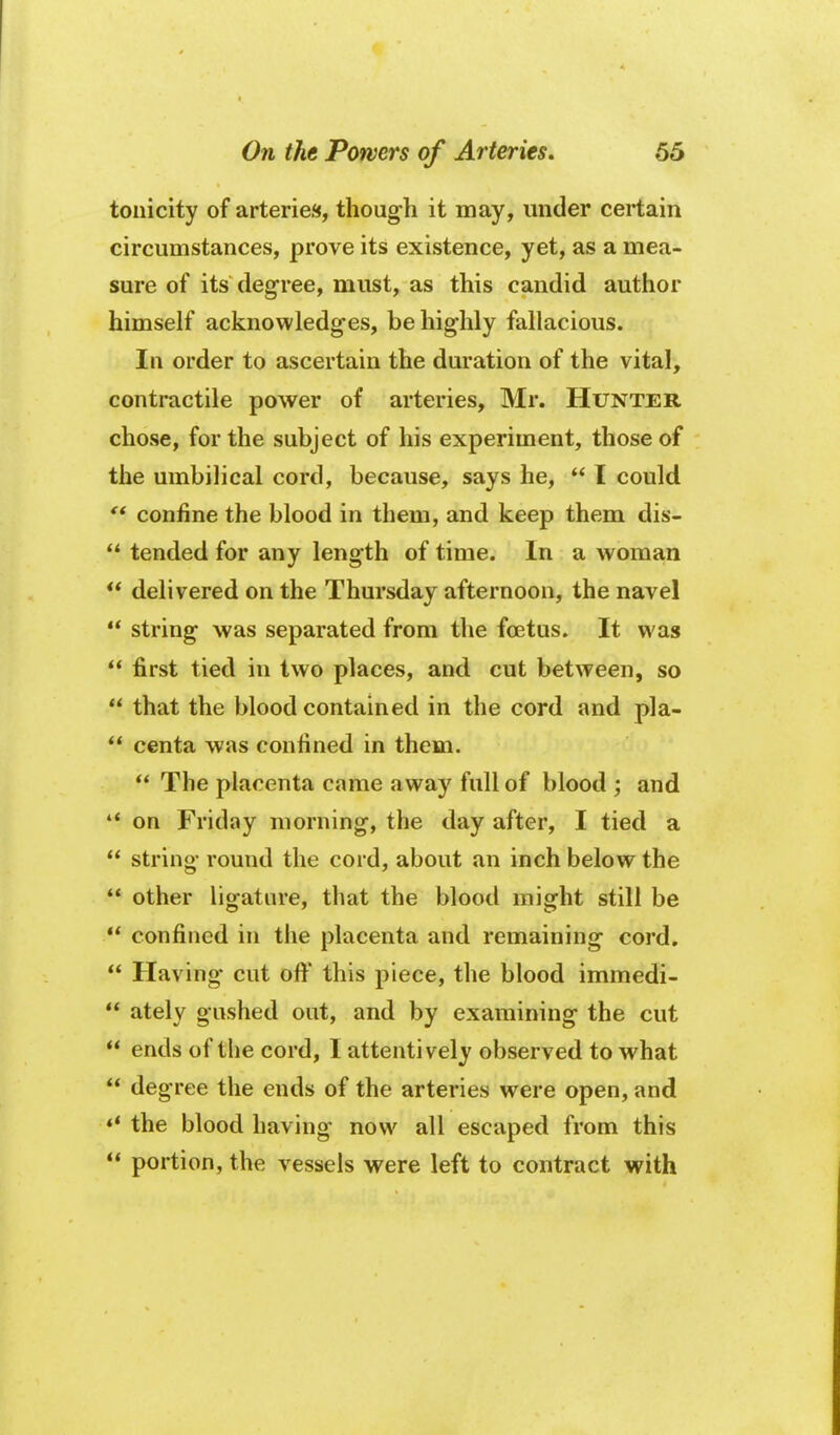 tonicity of arteries, though it may, under certain circumstances, prove its existence, yet, as a mea- sure of its degree, must, as this candid author himself acknowledges, be highly fallacious. In order to ascertain the duration of the vital, contractile power of arteries, Mr. Hunter chose, for the subject of his experiment, those of the umbilical cord, because, says he, I could confine the blood in them, and keep them dis- tended for any length of time. In a woman ** delivered on the Thursday afternoon, the navel string was separated from the foetus. It was first tied in two places, and cut between, so that the blood contained in the cord and pla- centa was confined in them. The placenta came away full of blood ; and ** on Friday morning, the day after, I tied a string round the cord, about an inch below the other ligature, that the blood might still be confined in the placenta and remaining cord, Having cut ofl^ this piece, the blood immedi- ately gushed out, and by examining the cut ends of the cord, I attentively observed to what degree the ends of the arteries were open, and *' the blood having now all escaped from this portion, the vessels were left to contract with