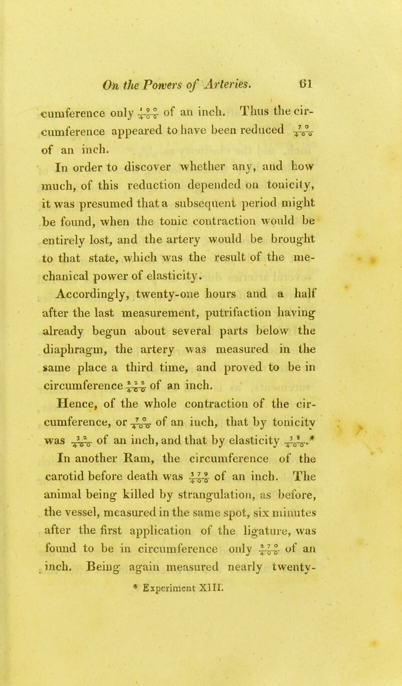 cumference only ^ of an inch. Thus the cir- cumference appeared to have been reduced of an inch. In order to discover whether any, and how much, of this reduction depended on tonicity, it was presumed that a subsequent period might be found, when the tonic contraction would be entirely lost, and the artery would be broug-ht to that state, which was the result of the me- chanical power of elasticity. Accordingly, twenty-one hours and a half after the last measurement, putrifaction having already begun about several parts below the diaphragm, the artery was measured in the same place a third time, and proved to be in circumference .^^-e- of an inch. Hence, of the whole contraction of the cir- cumference, or of an inch, that by tonicity was .^2^ of an inch, and that by elasticity In another Ram, the circumference of the carotid before death was of an inch. The animal being killed by strangulation, as before, the vessel, measured in the same spot, six minutes after the first application of the ligature, was found to be in circumference only of an . inch. Being again measured nearly twenty-
