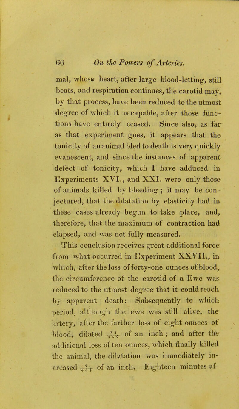 mal, whose heart, after large blood-lettTng-, still beats, and respiration continues, the carotid may, by that process, have been reduced to the utmost degree of which it is capable, after those func- tions have entirely ceased. Since also, as far as that experiment goes, it appears that the tonicity of an animal bled to death is very quickly evanescent, and since the instances of apparent defect of tonicity, which I have adduced in Experiments XVI , and XXI. were only those of animals killed by bleeding-; it may be con- jectured, that the dilatation by elasticity had in these cases already begun to take place, and, therefore, that the maximum of contraction had elapsed, and was not fully measured. This conclusion receives great additional force from what occurred in Experiment XXVII., in which, after the loss of forty-one ounces of blood, the circumference of the carotid of a Ewe was reduced to the utmost degree that it could reach by apparent death: Subsequently to which period, although the ewe was still alive, the artery, after the farther loss of eight ounces of blood, dilated ^VV of an inch; and after the additional loss often ounces, which finally killed the animal, the dilsitation was immediately in- creased ^i-^ of an inch. Eighteen minutes af-