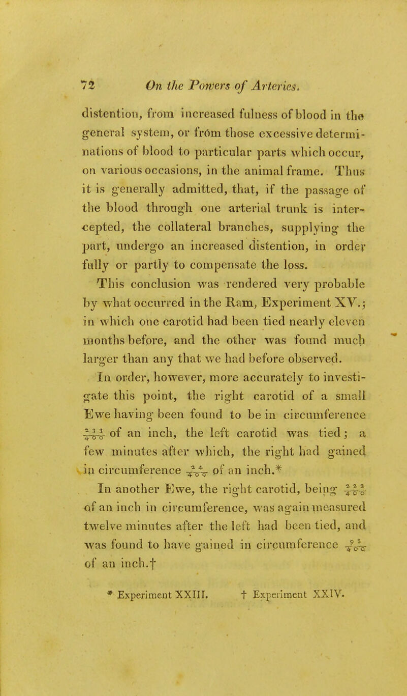 distention, from increased ftdness of blood in the general system, or frOm those excessive determi- nations of blood to particular parts which occur, on various occasions, in the animal frame. Thus it is generally admitted, that, if the passage of the blood through one arterial trunk is inter^ <;epted, the collateral branches, supplying the part, undergo an increased distention, in order fully or partly to compensate the loss. This conclusion was rendered very probable by what occurred in the Ram, Experiment XV.; in which one carotid had been tied nearly eleven months before, and the other was found much larger than any that we had before observed. In order, however, more accurately to investi- gate this point, the right carotid of a small Ewe having been found to be in circumference 3-14 of an inch, the left carotid w^as tied; a few minutes after which, the right had gained in circumference ^Vq- '^^ii inch.^ In another Ewe, the right carotid, being Cif an inch in circumference, was again measured twelve minutes after the left had been tied, and Avas found to have gained in circumference -^^-^ of an inch.f