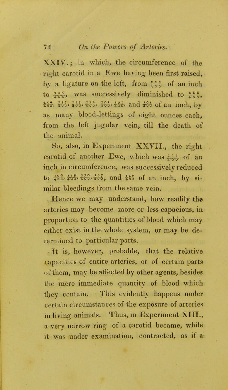 XXIV. in -which, the circumference of the right carotid in a Ewe having- been first raised, by a ligature on the left, from .^-^ of an inch to 4-o4) was successively diminished to ^' * S • * 3 5 2-3 S azi XOI igi „ l lOi /•  I. I %Qs> ^oo* 7foo» ♦oo» ?5o^' Too> anci To5 01 an incn, oy as many blood-lettings of eight ounces each, from the left jugular vein, till the death of the animal. So, also, in Experiment XXVII., the right carotid of another Ewe, which was of an inch in circumference, was successively reduced to Ti%h Tiro%> TTs^'i^hf and \%l of an inch, by si- milar bleedings from the same vein. . Hence we may understand, how readily the arteries may become more or less capacious, in proportion to the quantities of blood which may either exist in the whole system, or may be de- termined to particular parts. ' It is, however, probable, that the relative capacities of entire arteries, or of certain parts of them, may be ajffected by other agents, besides the mere immediate quantity of blood which they contain. This evidently happens under certain circumstances of the exposure of arteries in living animals. Thus, in Experiment XIII., a very narrow ring of a carotid became, while it was under examination, contracted, as if a