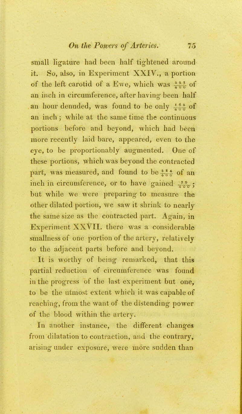 small liofature had been half tisfhtened around it. So, also, in Experiment XXIY., a portion of the left carotid of a Ewe, which was of an inch in circumference, after having* been half an horn* denuded, was found to be only of an inch ; while at the same time the continuous portions before and beyond, which had been more recently laid bare, appeared, even to the eye, to be proportionably augmented. One of these portions, which was beyond the contracted part, was measured, and found to be of an inch in circumference, or to have gained /J^^ ; but while we were preparing* to measure the other dilated portion, we saw it shrink to nearly the same size as the contracted part. Again, in Experiment XXVII. there was a considerable smallness of one portion of the artery, relatively to the adjacent parts before and beyond. It is worthy of being- remarked, that this partial reduction of circumference was found in the progress of the last experiment but one, to be the utmost extent which it was capable of reaching, from the want of the distending* power of the blood within the artery. In another instance, the different changes from dilatation to contraction, and the contrary, arising under exposure, were more sudden than