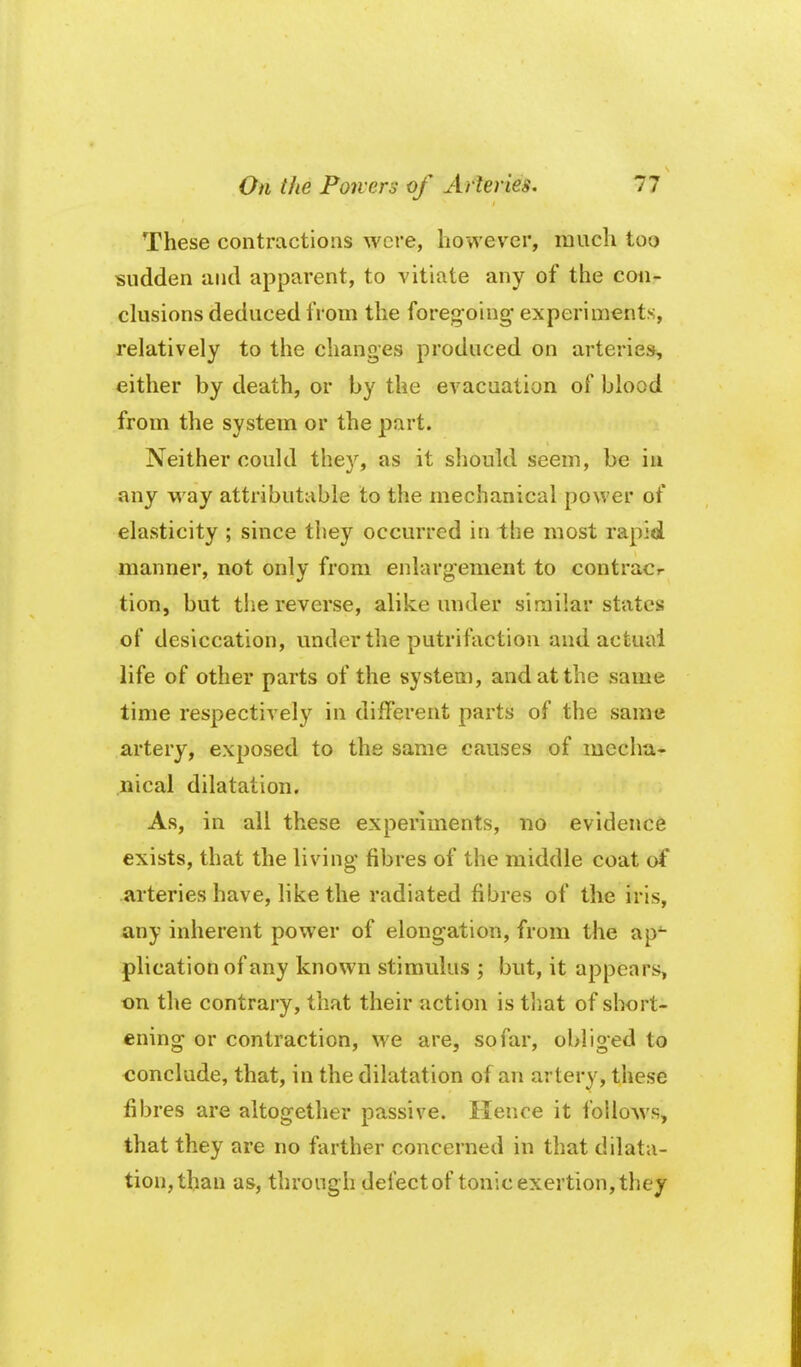 These contractions were, however, much too sudden and apparent, to vitiate any of the con- clusions deduced from the foregoing experiments, relatively to the changes produced on arteries, either by death, or by the evacuation of blood from the system or the part. Neither could they, as it should seem, be in any way attributable to the mechanical power of elasticity ; since they occurred in the most rapid manner, not only from enlargement to contracr tion, but tlie reverse, alike under similar states of desiccation, under the putrifaction and actual life of other parts of the system, and at the same time respectively in different parts of the same artery, exposed to the same causes of mecha- nical dilatation. As, in all these experiments, no evidence exists, that the living fibres of the middle coat of arteries have, like the radiated fibres of the iris, any inherent power of elongation, from the ap^ plication of any known stimulus ; but, it appears, on the contrary, that their action is tliat of short- ening or contraction, we are, so far, obliged to conclude, that, in the dilatation of an arterv, these fibres are altogether passive. Hence it follows, that they are no farther concerned in that dilata- tion, than as, through delect of tonic exertion, they