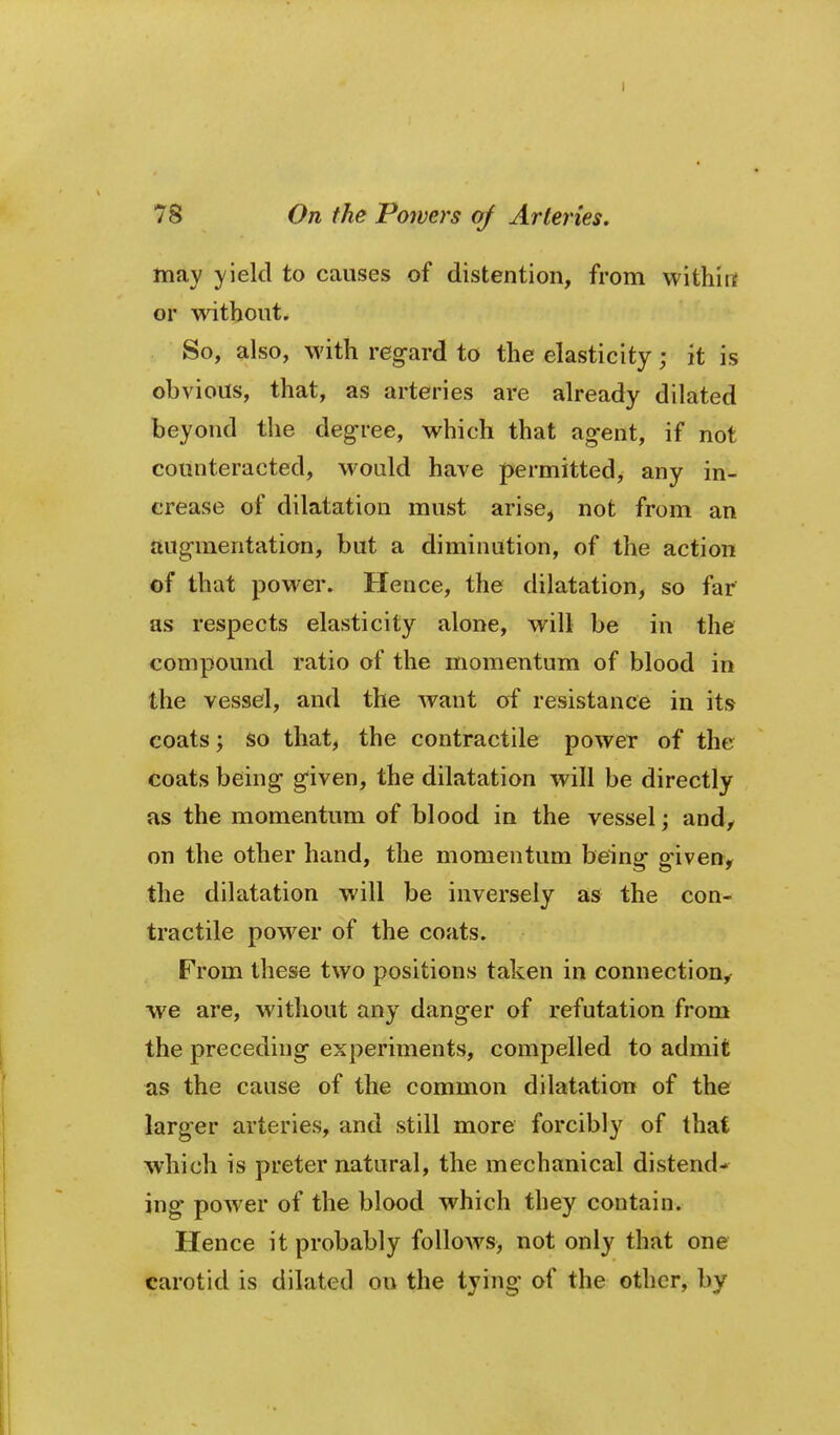 I 78 On the Powers of Arteries. may yield to causes of distention, from withirt or without. So, also, with regard to the elasticity; it is obvious, that, as arteries are already dilated beyond the degree, which that agent, if not counteracted, would have permitted, any in- crease of dilatation must arise, not from an augmentation, but a diminution, of the action of that powei*. Hence, the dilatation, so far as respects elasticity alone, will be in the compound ratio of the momentum of blood in the vessel, and the want of resistance in it» coats; so that, the contractile power of the coats being given, the dilatation will be directly as the momentum of blood in the vessel; and,- on the other hand, the momentum being giveny the dilatation will be inversely as the con- tractile power of the coats. From these two positions taken in connection,^ we are, without any danger of refutation from the preceding experiments, compelled to admit as the cause of the common dilatation of the larger arteries, and still more forcibly of that which is preter natural, the mechanical distend- ing power of the blood which they contain. Hence it probably follows, not only that one carotid is dilated on the tying of the other, by