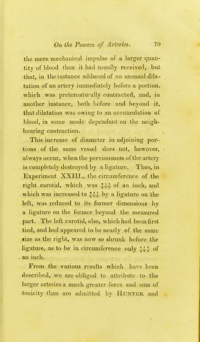 the mere mechanical impulse of a larg-er quan- tity of blood than it had usually received, but that, in the instance adduced of an unusual dila- tation of an artery immediately before a portion, which was preternaturally contracted, and, in another instance, both before and beyond it, that dilatation was owing- to an accumulation of blood, in some mode dependant on the neigh- bouring contraction. This increase of diameter in adjoining- por- tions of the same vessel does not, however, always occur, when the perviousness of the artery is completely destroyed by a ligature. Thus, in Experiment XXIII., the circumference of the right carotid, M'hich was of an inch, and which was increased to -J-i^ by a ligature on the left, was reduced to its former dimensions by a ligature on the former beyond the measured part. The left carotid, also, which had been first tied, and had appeared to be nearly of the same size as the right, was now so shrunk before the ligature, as to be in circumference only of an inch. From the various results which have been described, we are obliged to attribute to the larger arteries a much greater force and sum of tonicity than are admitted by Huntkr and