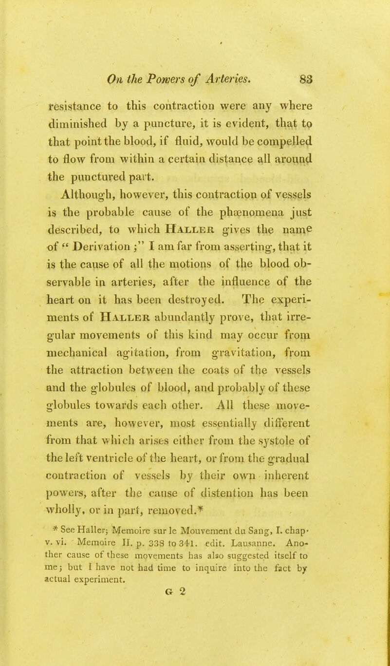 resistance to this contraction were any where diminished by a puncture, it is evident, that to that point the blood, if fluid, wouhl be compelled to flow from within a certain distance ail around the punctured pait. Although, however, this contraction of vessels is the probable cause of the phaenomena just described, to which Haller gives the name of  Derivation I am far from asserting-, that it i§ the cause of all the motions of the blood ob- servable in arteries, after the influence of the heart on it has been destroyed. The experi- ments of Haller abundantly prove, that irre- gular movements of this kind may occur from mechanical agitation, from gravitation, from the attraction between the coats of the vessels and the globules of blood, and probably of these globules towards each other. All these move- ments are, however, most essentially diflerent from that vi'hich arises either from the systole of the left ventricle of the heart, or from the gradual contraction of vessels by their own inherent powers, after the cause of distention has been wholly, or in part, removed.* * See Hallerj Memoire sur le Mouvemcnt du Sang, I. chap- V. vi. Memoire II. p. 338 to S^l. edit. Lausanne. Ano- ther cause of these movements has also suggested itself to me J but I have not had time to inquire into the fact by actual experiment. G 2