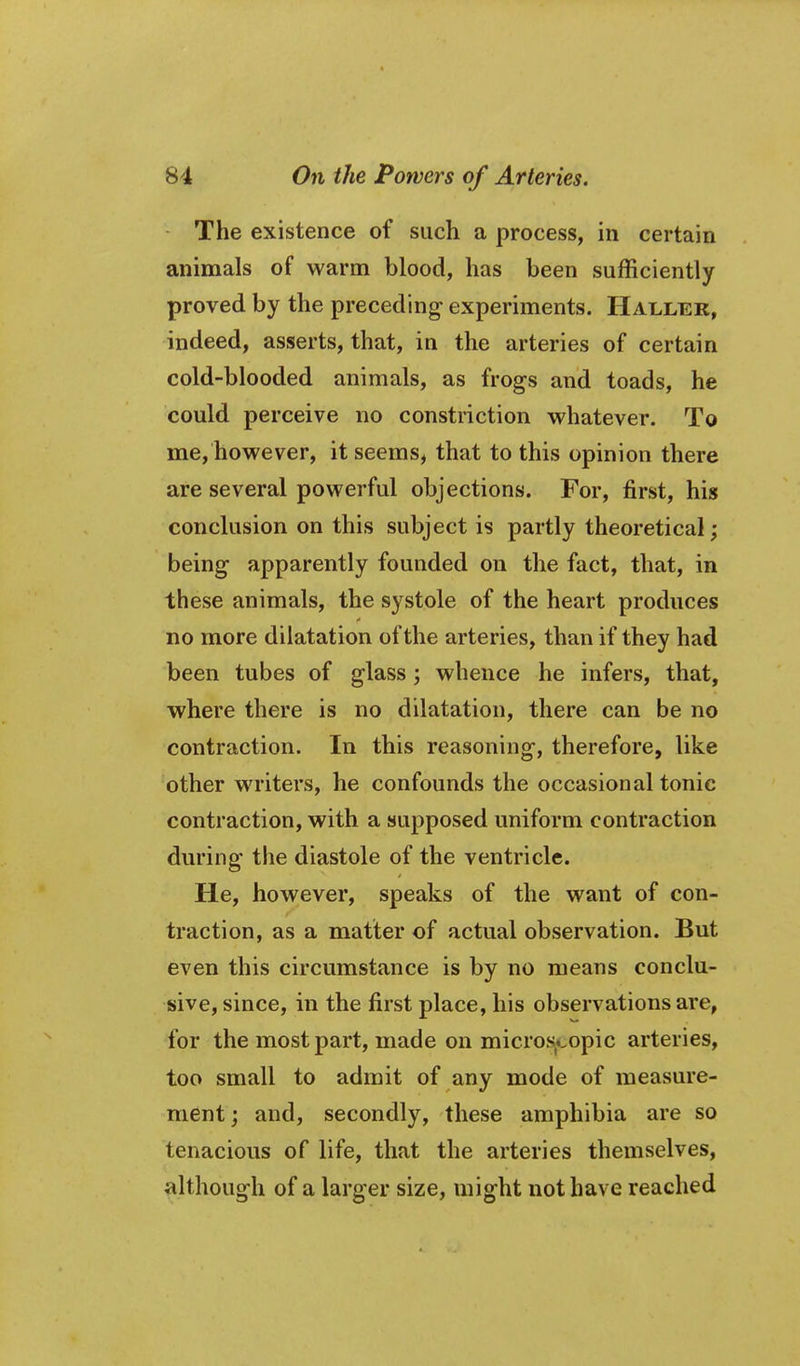 The existence of such a process, in certain animals of warm blood, has been sufficiently proved by the preceding experiments. Hallek, indeed, asserts, that, in the arteries of certain cold-blooded animals, as frogs and toads, he could perceive no constriction whatever. To me, however, it seems, that to this opinion there are several powerful objections. For, first, his conclusion on this subject is partly theoretical; being apparently founded on the fact, that, in these animals, the systole of the heart produces no more dilatation of the arteries, than if they had been tubes of glass; whence he infers, that, where there is no dilatation, there can be no contraction. In this reasoning, therefore, like other writers, he confounds the occasional tonic contraction, with a supposed uniform contraction during the diastole of the ventricle. He, however, speaks of the want of con- traction, as a matter of actual observation. But even this circumstance is by no means conclu- sive, since, in the first place, his observations are, for the most part, made on micros..opic arteries, too small to admit of any mode of measure- ment; and, secondly, these amphibia are so tenacious of life, that the arteries themselves, although of a larger size, might not have reached
