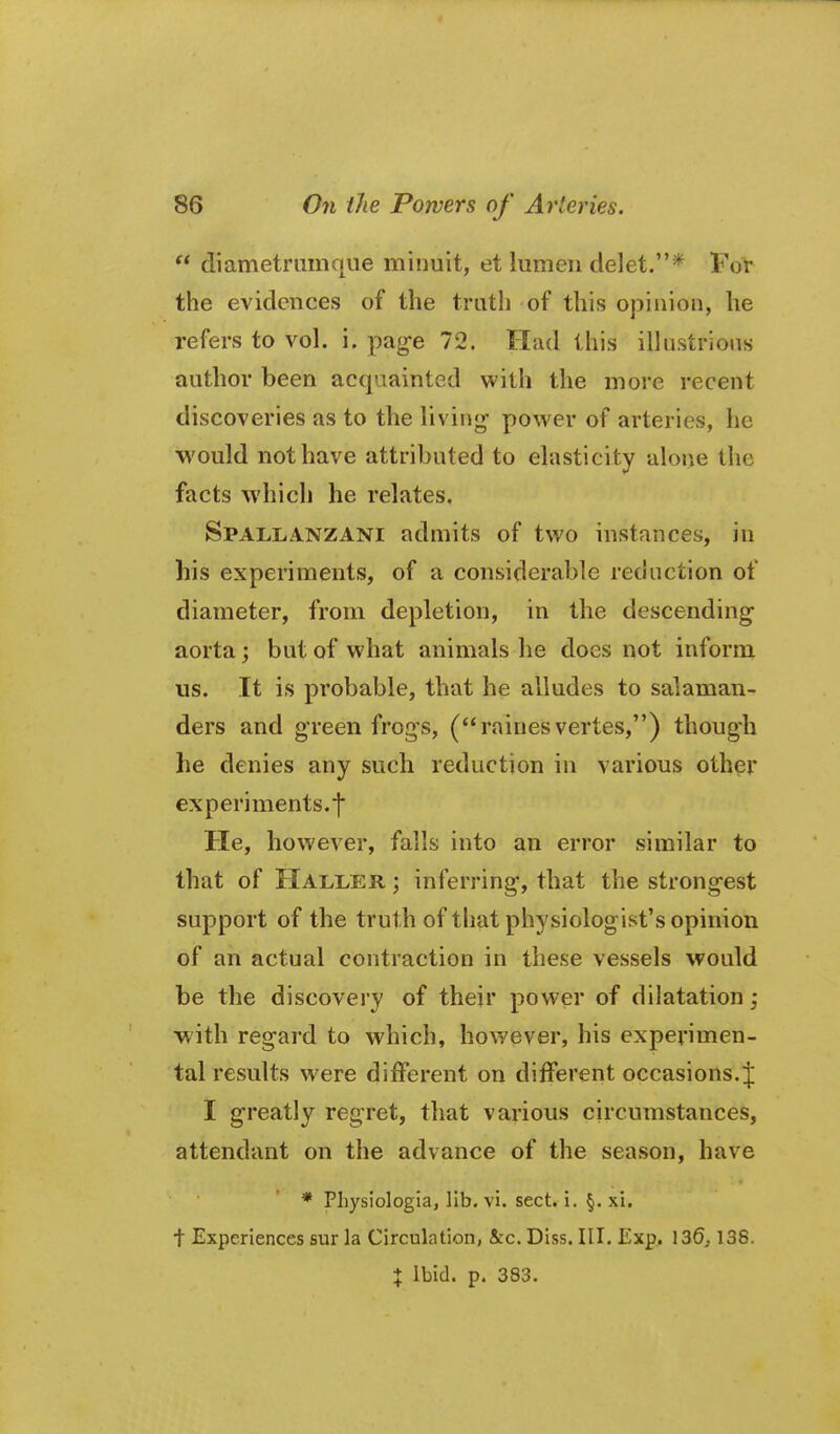 diametriimque minuit, et lumen delet.* For the evidences of the truth of this ojiinion, he refers to vol. i. pag-e 72. Had this illustrious author been acquainted with the more recent discoveries as to the living- power of arteries, he would not have attributed to elasticity alone the facts which he relates. Spallanzani admits of two instances, in his experiments, of a considerable reduction of diameter, from depletion, in the descending aorta; but of what animals he does not inform us. It is probable, that he alludes to salaman- ders and green frogs, (raines vertes,) though he denies any such reduction in various other experiments.t He, however, falls into an error similar to that of HalI/ER ; inferring, that the strongest support of the truth of that physiologist's opinion of an actual contraction in these vessels would be the discovery of their power of dilatation; with regard to which, however, his experimen- tal results were different on different occasions.;]: I greatly regret, that various circumstances, attendant on the advance of the season, have * Physiologia, lib. vi. sect. i. §. xi, t Experiences sur la Circulation, &c. Diss. III. Exp,. XZQ, 138. X Ibid. p. 383.