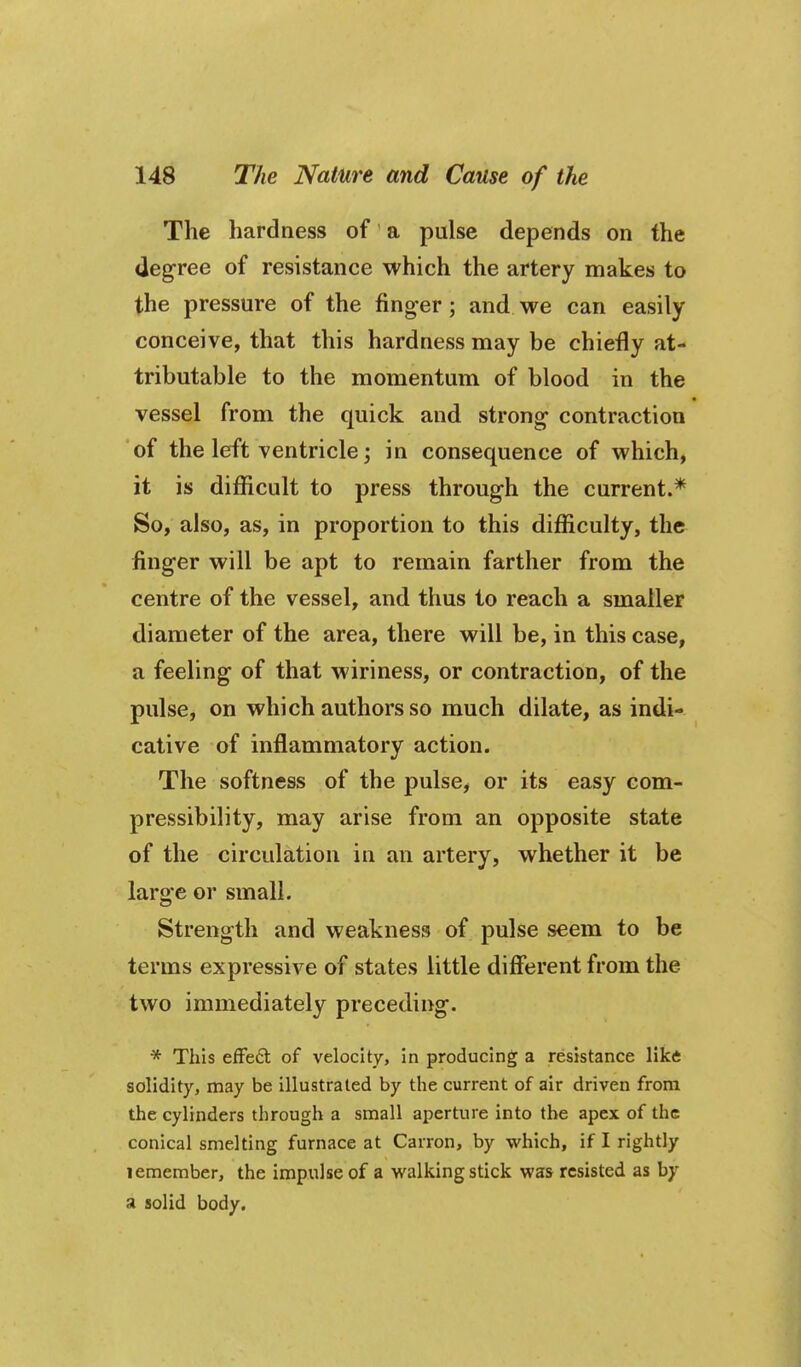 The hardness of a pulse depends on the degree of resistance which the artery makes to the pressure of the finger; and we can easily conceive, that this hardness may be chiefly at- tributable to the momentum of blood in the vessel from the quick and strong contraction of the left ventricle j in consequence of which, it is difficult to press through the current.* So, also, as, in proportion to this difliculty, the finger will be apt to remain farther from the centre of the vessel, and thus to reach a smaller diameter of the area, there will be, in this case, a feeling of that wiriness, or contraction, of the pulse, on which authors so much dilate, as indi- cative of inflammatory action. The softness of the pulse, or its easy com- pressibility, may arise from an opposite state of the circulation in an artery, whether it be large or small. Strength and weakness of pulse seem to be terms expressive of states little different from the two immediately preceding. * This efFedl of velocity, in producing a resistance Hkft solidity, may be illustrated by the current of air driven from the cylinders through a small aperture into the apex of the conical smelting furnace at Carron, by which, if I rightly lemember, the impulse of a walking stick was resisted as by a solid body.