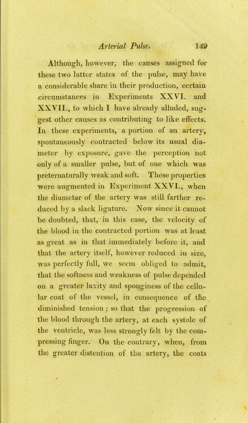 Althougli, however, the causes assig*ned for these two latter states of the pulse, may have a considerable share in their production, certain circumstances in Experiments XXVI. and XXVII., to which I have already alluded, sug- gest other causes as contributing to like effects. In these experiments, a portion of an artery, spontaneously contracted below its usual dia- meter by exposure, gave the perception not only of a smaller pulse, but of one which was preternaturally weak and soft. These properties were augmented in Experiment XXVI., when the diameter of the artery was still farther re- duced by a slack ligature. Now since it cannot be doubted, that, in this case, the velocity of the blood in the contracted portion was at least as great as in that immediately before it, and that the artery itself, however reduced in size, was perfectly full, we seem obliged to admit, that the softness and weakness of pulse depended on a greater laxity and sponginess of the cellu- lar coat of the vessel, in consequence of the diminished tension ; so that the progression of the blood through the artery, at each systole of the ventricle, was less strongly felt by the com- pressing finger. On the contrary, when, from the greater distention of the artery, the coats