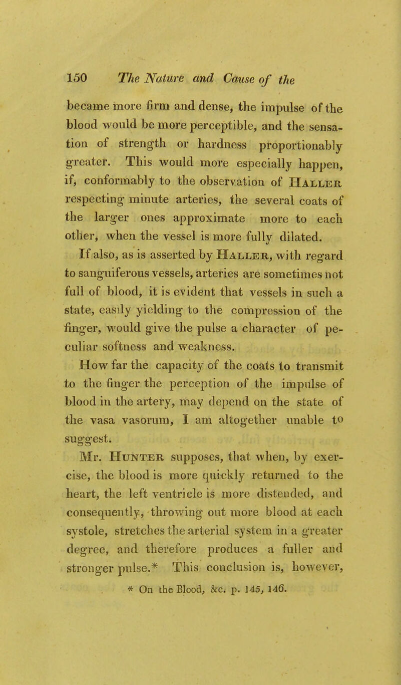 became more firm and dense, the impulse of the blood would be more perceptible, and the sensa- tion of strength or hardness proportionably greater. This would more especially happen, if, conformably to the observation of Haller respecting- minute arteries, the several coats of the larger ones approximate more to each other, when the vessel is more fully dilated. If also, as is asserted by Haller, with regard to sanguiferous vessels, arteries are sometimes not full of blood, it is evident that vessels in such a state, easdy yielding to the compression of the finger, would give the pulse a character of pe- culiar softness and weakness. How far the capacity of the coats to transmit to the finger the perception of the impulse of blood in the artery, may depend on the state of the vasa vasorum, I am altogether unable to suggest. Mr. Hunter supposes, that when, by exer- cise, the blood is more quickly returned to the heart, the left ventricle is more distended, and consequently, throwing out more blood at each systole, stretches the arterial system in a greater degree, and therefore produces a fuller and stronger pulse.* This conclusion is, however, * On the Blood, &c. p. 145, 146.
