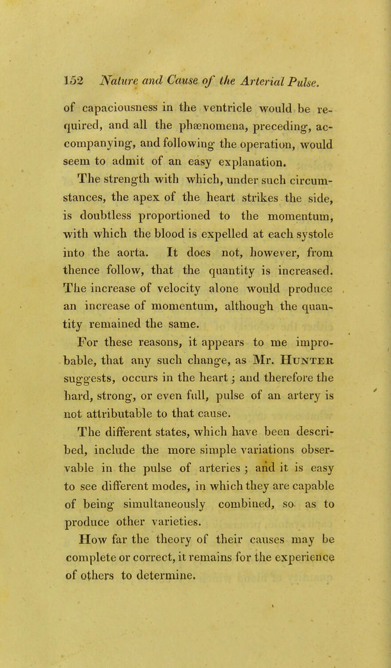 of capaciousness in the ventricle would be re- quired, and all the phsenomena, preceding, ac- companying-, and following the operation, would seem to admit of an easy explanation. The strength with which, under such circum- stances, the apex of the heart strikes the side, is doubtless proportioned to the momentum, with which the blood is expelled at each systole into the aorta. It does not, however, from thence follow, that the quantity is increased. The increase of velocity alone would produce an increase of momentum, although the quan- tity remained the same. For these reasons, it appears to me impro- bable, that any such change, as Mr. Hunter suggests, occurs in the heart; and therefore the hard, strong, or even full, pulse of an artery is not attributable to that cause. The different states, which have been descri- bed, include the more simple variations obser- vable in the pulse of arteries ; arid it is easy to see different modes, in which they are capable of being simultaneously combined, so. as to produce other varieties. How far the theory of their causes may be complete or correct, it remains for the experience of others to determine.