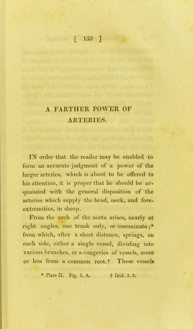 A FARTHER POWER OF ARTERIES. IN order that the reader may be enabled to form an accm'ate judgment of a power of the larger arteries, which is about to be offered to his attention, it is proper that he should be ac- quainted with the general disposition of the arteries which supply the head, neck, and fore- extremities, in sheep. From the arch of the aorta arises, nearly at right angles, one trunk only, or innominata from which, after a short distance, springs, on each side, either a single vessel, dividing into various branches, or a congeries of vessels, more or less from a common root.f These vessels * Plate II. Fig. I. A. t Ibid. 3.3.