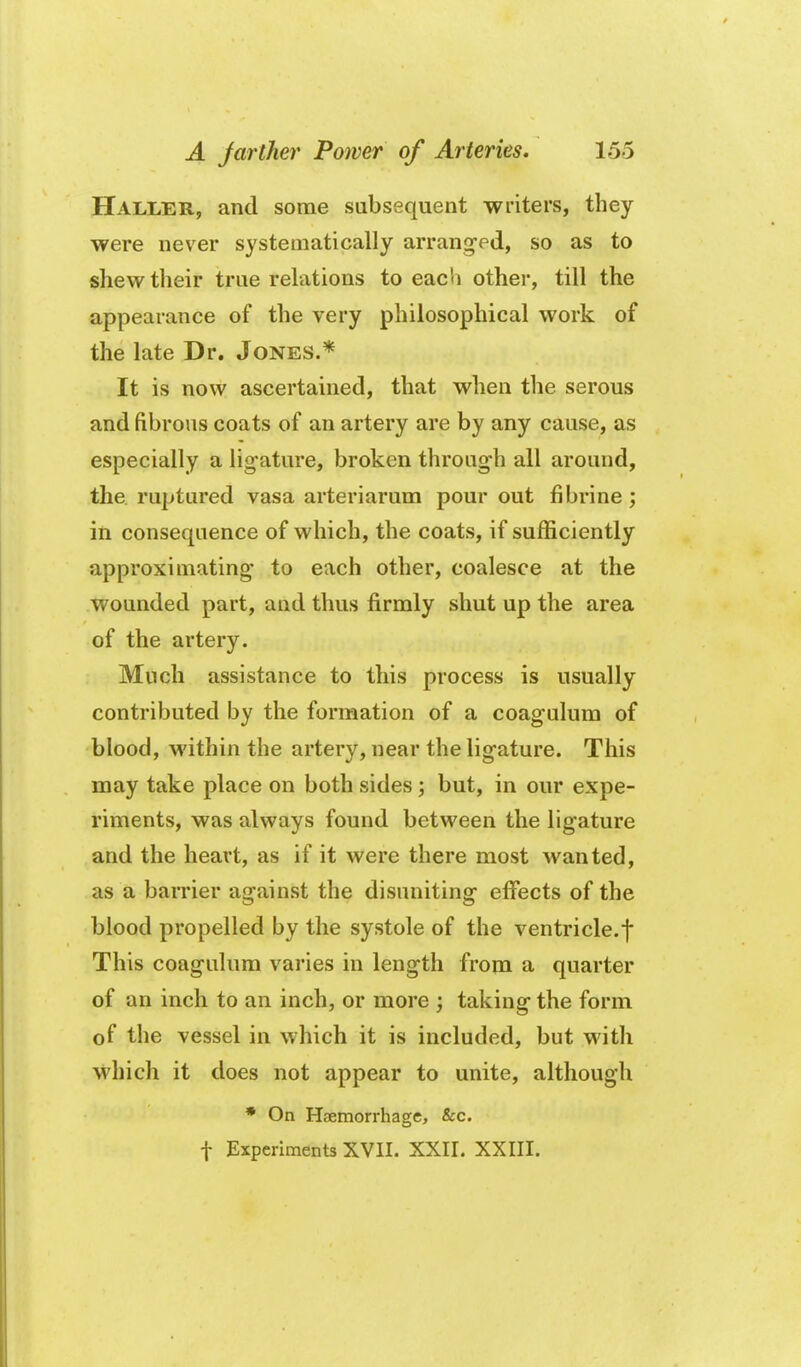 Haller, and some subsequent writers, they were never systematically arrang-ed, so as to shew their true relations to each other, till the appearance of the very philosophical work of the late Dr. Jones.* It is now ascertained, that when the serous and fibrous coats of an artery are by any cause, as especially a lig-ature, broken through all around, the ruptured vasa arteriarum pour out fibrine ; in consequence of which, the coats, if sufficiently approximating' to each other, coalesce at the wounded part, and thus firmly shut up the area of the artery. Much assistance to this process is usually contributed by the formation of a coagulum of blood, within the artery, near the ligature. This may take place on both sides ; but, in our expe- riments, was always found between the ligature and the heart, as if it were there most wanted, as a barrier against the disuniting effects of the blood propelled by the systole of the ventricle.f This coagulum varies in length from a quarter of an inch to an inch, or more ; taking the form of the vessel in which it is included, but with which it does not appear to unite, although • On Haemorrhage, &c. t Experiments XVII. XXII. XXIII.