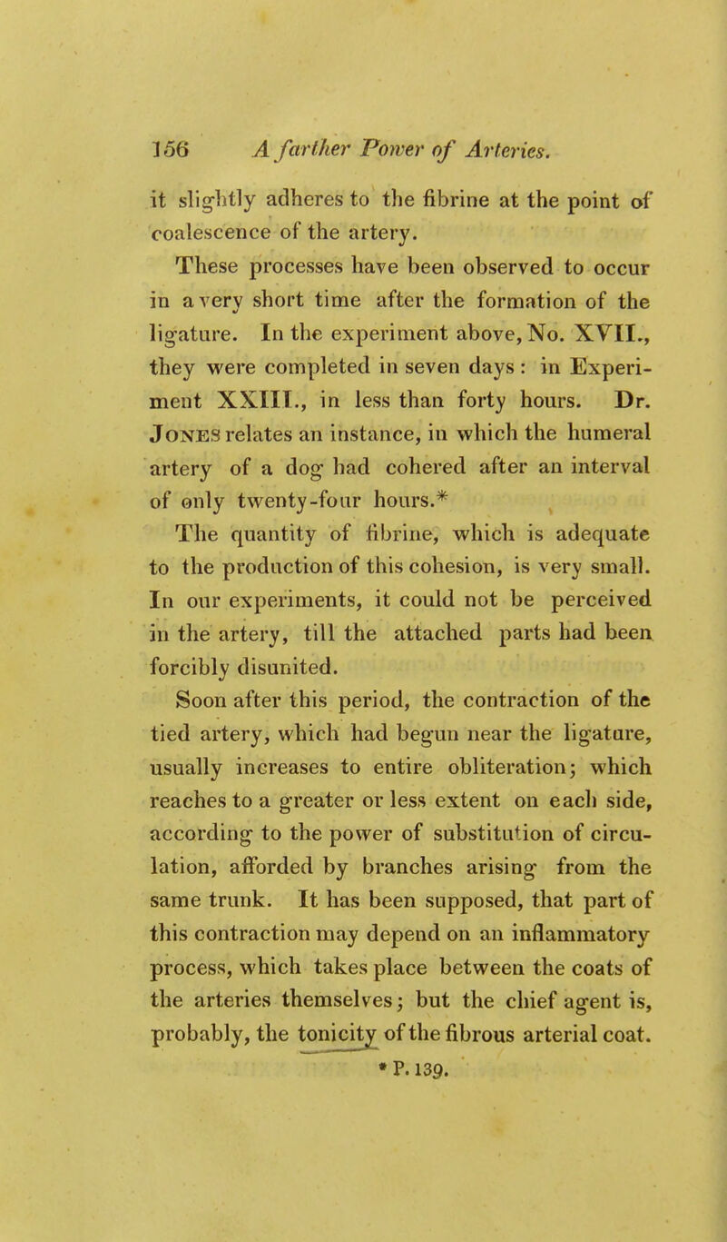 it slig-btly adheres to the fibrine at the point of coalescence of the artery. These processes have been observed to occur in averv short time after the formation of the ligature. In the experiment above, No. XVII,, they were completed in seven days : in Experi- ment XXIII., in less than forty hours. Dr. Jones relates an instance, in vphich the humeral artery of a dog had cohered after an interval of only twenty-four hours.* The quantity of fibrine, which is adequate to the production of this cohesion, is very small. In our experiments, it could not be perceived in the artery, till the attached parts had been forcibly disunited. Soon after this period, the contraction of the tied artery, which had begun near the ligature, usually increases to entire obliteration; which reaches to a greater or less extent on each side, according to the power of substitution of circu- lation, afforded by branches arising from the same trunk. It has been supposed, that part of this contraction may depend on an inflammatory process, which takes place between the coats of the arteries themselves; but the chief agent is, probably, the tonicity of the fibrous arterial coat. •P. 139.