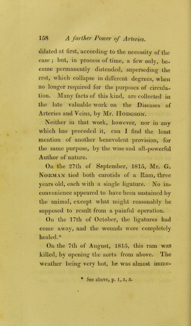 dilated at first, according- to the necessity of the case j but, in process of time, a few only, be- come permanently distended, superseding the rest, which collapse in different degrees, when no longer required for the purposes of circula- tion. Many facts of this kind, are collected in the late valuable work on the Diseases of Arteries and Veins, by Mr. Hodgson. Neither in that work, however, nor in any which has preceded it, can I find the least mention of another benevolent provision, for the same purpose, by the wise and all-powerful Author of nature. On the 27th of September, 1815, Mr. G, Norman tied both carotids of a Ram, three years old, each with a single ligature. No in- convenience appeared to have been sustained by the animal, except what might reasonably be supposed to result from a painful operation. On the 17th of October, the ligatures had come away, and the wounds were completely healed.* On the 7th of August, 1815, this ram was killed, by opening the aorta from above. The weather being very hot, he was almost imme- • See above, p. 3, 5.