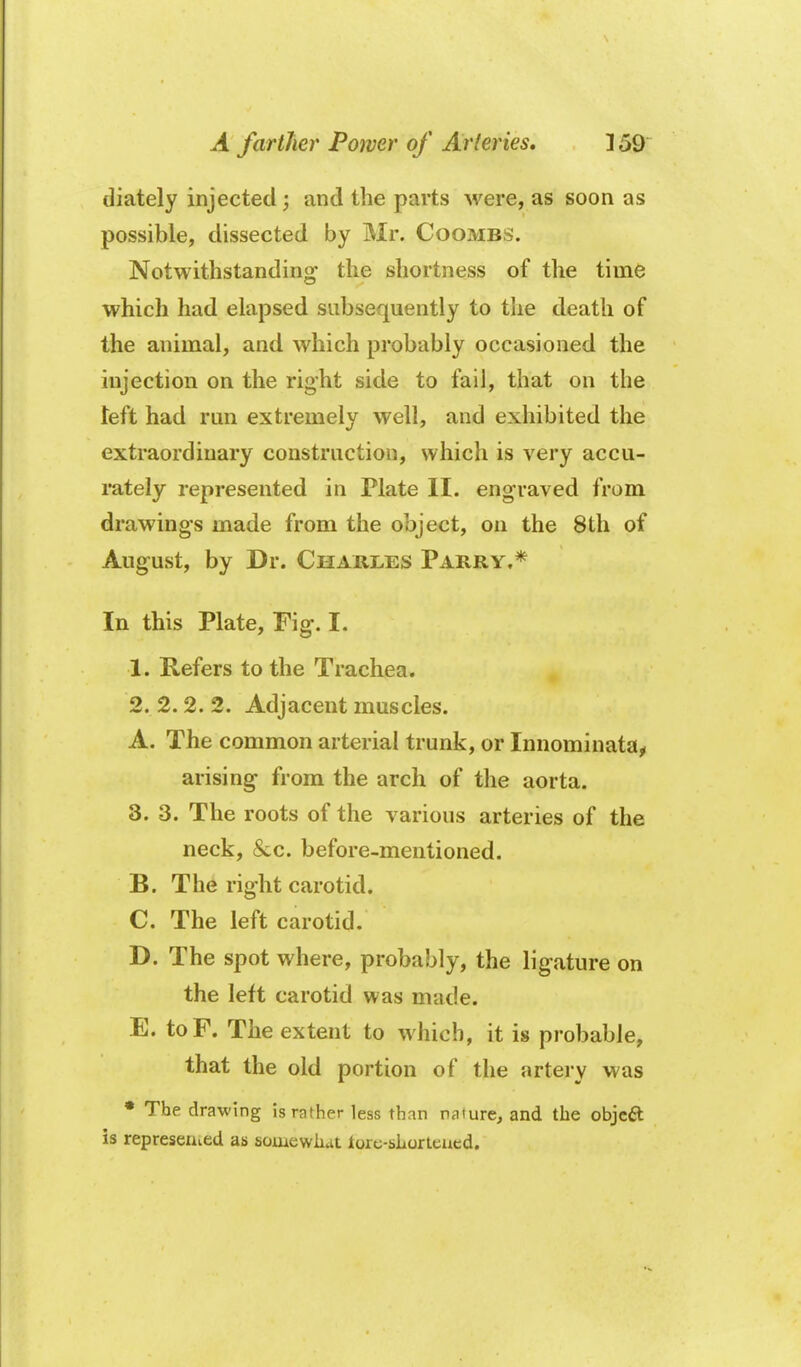 diately injected; and the parts were, as soon as possible, dissected by Mr. Coombs. Notwithstanding the shortness of the time which had elapsed subsequently to tlie death of the animal, and which probably occasioned the injection on the right side to fail, that on the left had run extremely well, and exhibited the extraordinary construction, which is very accu- rately represented in Plate II. engraved from drawings made from the object, on the 8th of August, by Dr. Charles Parry.* In this Plate, Fig. I. 1. Refers to the Trachea. 2. 2.2. 2. Adjacent muscles. A. The common arterial trunk, or Innominataj, arising from the arch of the aorta. 3.3. The roots of the various arteries of the neck, &c. before-mentioned. B. The right carotid. C. The left carotid. D. The spot where, probably, the ligature on the left carotid was made. E. toF. The extent to which, it is probable, that the old portion of the artery was • The drawing is rather less than nature, and the objcft is represeiued as somewiiat lorc-sliorleued.