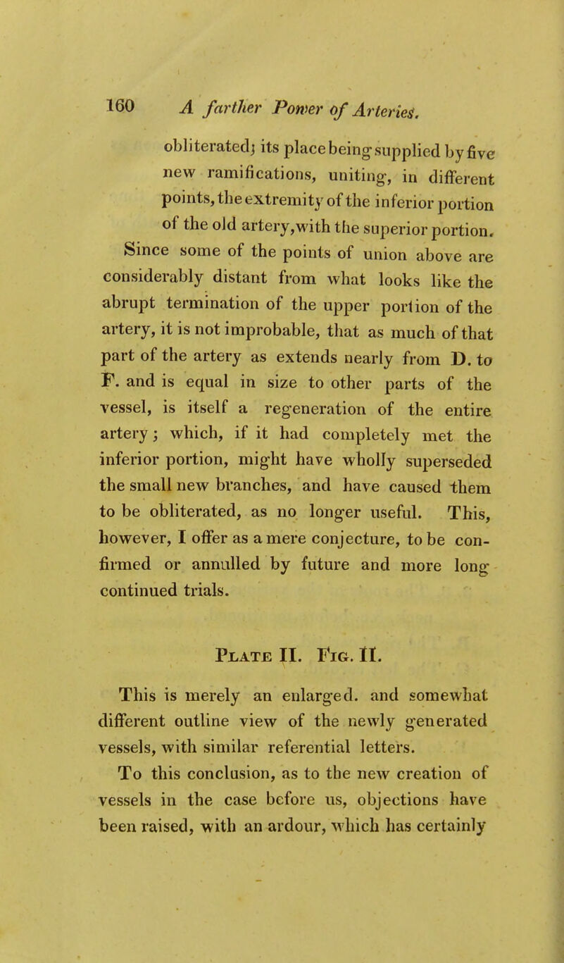 obliteratedj its place being-supplied by five new ramifications, uniting-, in different points, the extremity of the inferior portion of the old artery,with the superior portion. Since some of the points of union above are considerably distant from what looks like the abrupt termination of the upper portion of the artery, it is not improbable, that as much of that part of the artery as extends nearly from D. to F. and is equal in size to other parts of the vessel, is itself a regeneration of the entire artery; which, if it had completely met the inferior portion, mig-ht have wholly superseded the small new branches, and have caused them to be obliterated, as no long-er useful. This, however, I offer as a mere conjecture, to be con- firmed or annulled by future and more long continued trials. Plate II. Fig. II. This is merely an enlarged, and somewhat different outline view of the newly g-enerated vessels, with similar referential letters. To this conclusion, as to the new creation of vessels in the case before us, objections have been raised, with an ardour, which has certainly