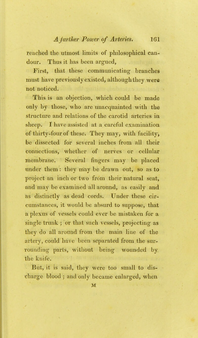 reached the utmost limits of philosophical can- dour. Thus it has been arg-ued, First, that these communicating branches must have previously existed, although they were not noticed. This is an objection, which could be made only by those, who are vmacquainted with the structure and relations of the carotid arteries in sheep. I have assisted at a careful examination of thirty-four of these* They may, with facility^ be dissected for several inches from all their connections, whether of nerves or cellular membrane. Several fingers may be placed under them : they may be drawn out, so as to project an inch or two from their natural seat, and may be examined all around, as easily and as distinctly as dead cords. Under these cir- cumstances, it would be absurd to suppose, that ^ plexus of vessels could ever be mistaken for a single trunk ; or that such vessels, projecting as they do all around from the main line of the artery, could have been separated from the sur- rounding parts, without being wounded by. the knife. But, it is said, they were too small to dis- charge blood ; and only became enlarged) when M