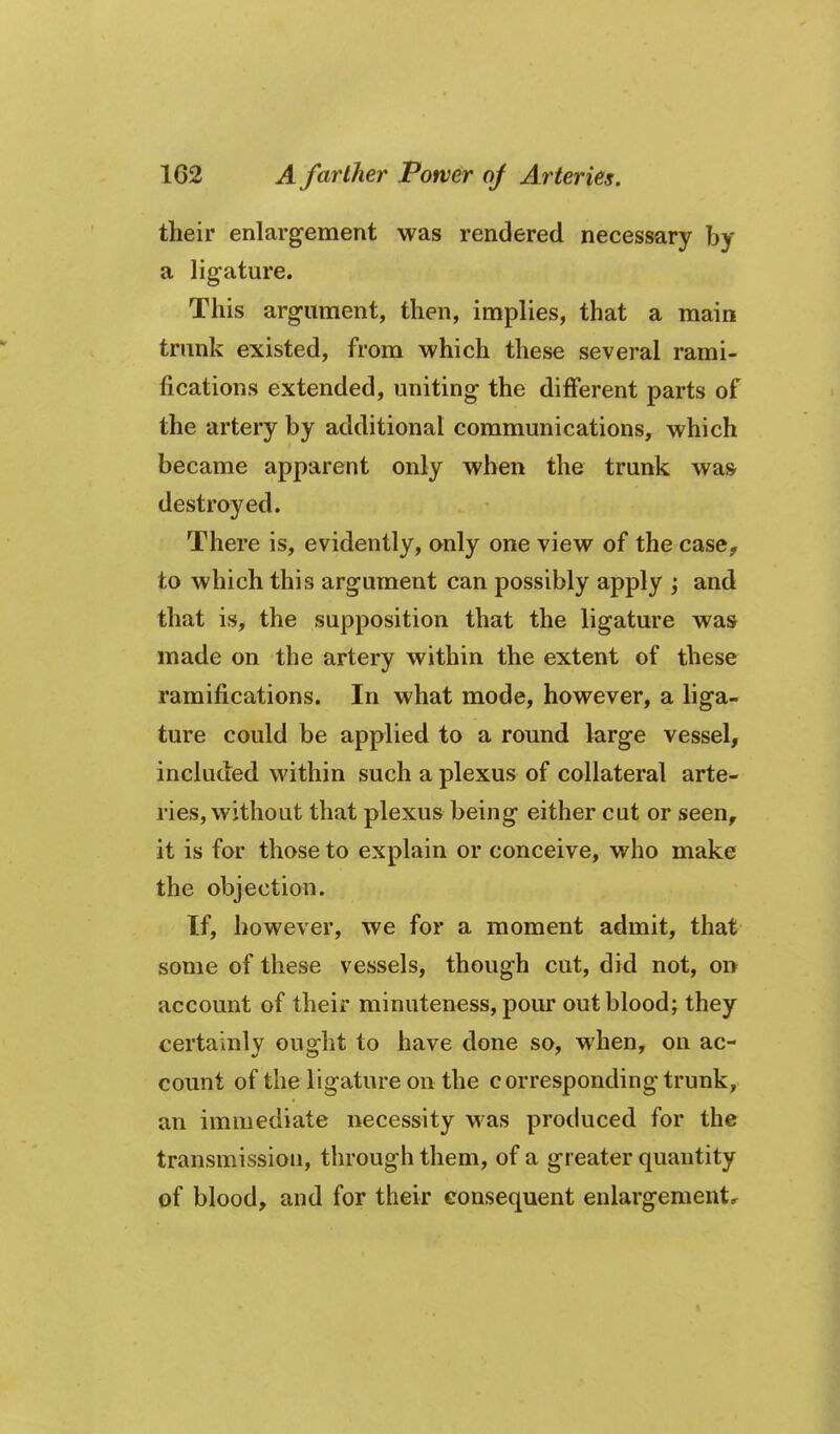 their enlargement was rendered necessary by a lig-ature. This argument, then, implies, that a main trimk existed, from which these several rami- fications extended, uniting the different parts of the artery by additional communications, which became apparent only when the trunk was destroyed. There is, evidently, only one view of the case, to which this argument can possibly apply ; and that is, the supposition that the ligature was made on the artery within the extent of these ramifications. In what mode, however, a liga- ture could be applied to a round large vessel, included within such a plexus of collateral arte- ries, without that plexus being either cut or seen, it is for those to explain or conceive, who make the objection. If, however, we for a moment admit, that some of these vessels, though cut, did not, on account of their minuteness, pour out blood; they certainly ought to have done so, when, on ac- count of the ligature on the corresponding trunk, an immediate necessity M^as produced for the transmission, through them, of a greater quantity of blood, and for their consequent enlargementr
