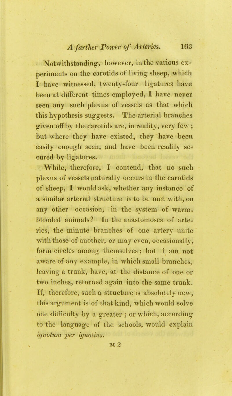 Notwithstanding, however, in the various ex- periments on the carotids of living sheep, which I have witnessed, twenty-four ligatures have been at different times employed, I have never seen any such plexus of vessels as that which this hypothesis suggests. The arterial branches given off by the carotids are, in reality, very few ; but where they have existed, they have been easily enough seen, and have been readily se- cured by ligatures. While, therefore, I contend, that no such plexus of vessels naturally occurs in the carotids of sheep, I would ask, whether any instance of a similar arterial structure is to be met with, on any other occasion, in the system of warm- blooded animals? In the anastomoses of arte- ries, the minute branches of one artery unite with those of another, or may even, occasionally, form circles among themselves; but I am not aware of any example, in which small branches, leaving a trunk, have, at the distance of one or two inches, returned again into the same trunk. If, therefore, such a structure is absolutely new, this argument is of that kind, which w^ould solve one difficulty by a greater ; or which, according to the language of the schools, would explain ic/nottim per ignotiiis. M 2