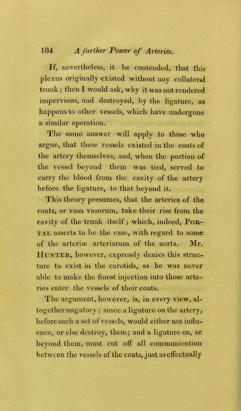 If, nevertheless, it be contended, that this plexus originally existed without any collateral trunk; then I would ask, why it was not rendered impervious, and destroyed, by the ligature, as happens to other vessels, which have undergone a similar operation. The same answer will apply to those who argue, that these vessels existed in the coats of the artery themselves, and, when the portion of the vessel beyond them was tied, served to carry the blood from the cavity of the artery before the ligature, to that beyond it. This theory presumes, that the arteries of the coats, or vasa vasorum> take their rise from the cavity of the trunk itself which, indeed. Por- tal, asserts to be the case, with regard to some of the arteriae arteriarum of the aorta. Mr. Hunter, however, expressly denies this struc- ture to exist in the carotids, as he was never able to make the finest injection into those arte- ries enter the vessels of their coats. The argument, however, is, in every view, al- together nugatory ; since a ligature on the artery, before such a set of vessels, would either not influ- ence, or else destroy, themj and a ligature on, or beyond them, must cut ofi:* all communication between the vessels of the coats, just as effectually