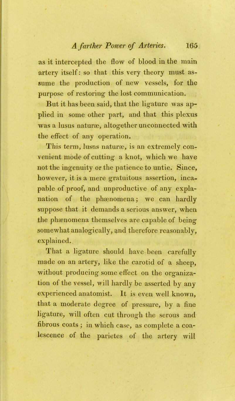 as it intercepted the flow of blood in the main artery itself: so that this very theory must as- sume the production of new vessels, for the purpose of restoring the lost communication. But it has been said, that the lig ature was ap- plied in some other part, and that this plexus was a lusus naturae, altogether unconnected with the effect of any operation. This term, lusns naturee, is an extremely con- venient mode of cutting- a knot, which we have not the ingenuity or the patience to untie. Since, however, it is a mere gratuitous assertion, inca- pable of proof, and unproductive of any expla- nation of the phsenomena; we can hardly suppose that it demands a serious answer, when the phaenomena themselves are capable of being somewhat analogically, ^nd therefore reasonably, explained. That a ligature should have been carefully made on an artery, like the carotid of a sheep, without producing some effect on the organiza- tion of the vessel, will hardly be asserted by any experienced anatomist. It is even well known, that a moderate degree of pressure, by a fine ligature, will often cut through the serous and fibrous coats in which case, as complete a coa- lescence of the parietes of the artery will