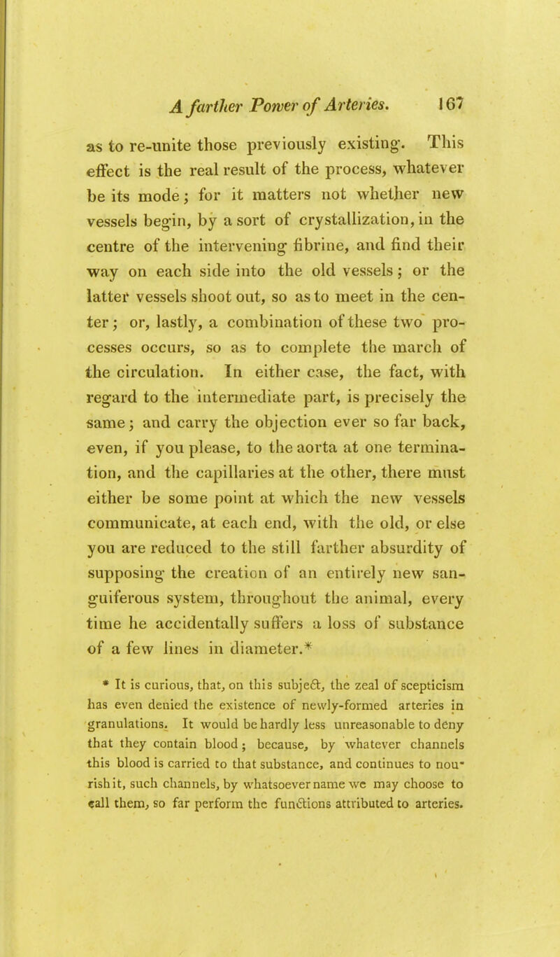 as to re-unite those previously existing*. This effect is the real result of the process, whatever be its mode; for it matters not whether new vessels beg-in, by a sort of crystallization, in the centre of the intervening fibrine, and find their way on each side into the old vessels; or the latter vessels shoot out, so as to meet in the cen- ter ; or, lastly, a combination of these two pro- cesses occurs, so as to complete the march of the circulation. In either case, the fact, with regard to the intermediate part, is precisely the same; and carry the objection ever so far back, even, if you please, to the aorta at one termina- tion, and the capillaries at the other, there must either be some point at which the new vessels communicate, at each end, with the old, or else you are reduced to the still farther absurdity of supposing- the creation of an entirely new san- guiferous system, throughout the animal, every time he accidentally suffers a loss of substance of a few lines in diameter.* • It is curious, that, on this subjeft, the zeal of scepticism has even denied the existence of nevvly-formed arteries in granulations. It would be hardly less unreasonable to deny that they contain blood; because, by whatever channels this blood is carried to that substance, and continues to nou rishit, such channels, by whatsoever name wc may choose to call them^ so far perform the fiintStions attributed to arteries.