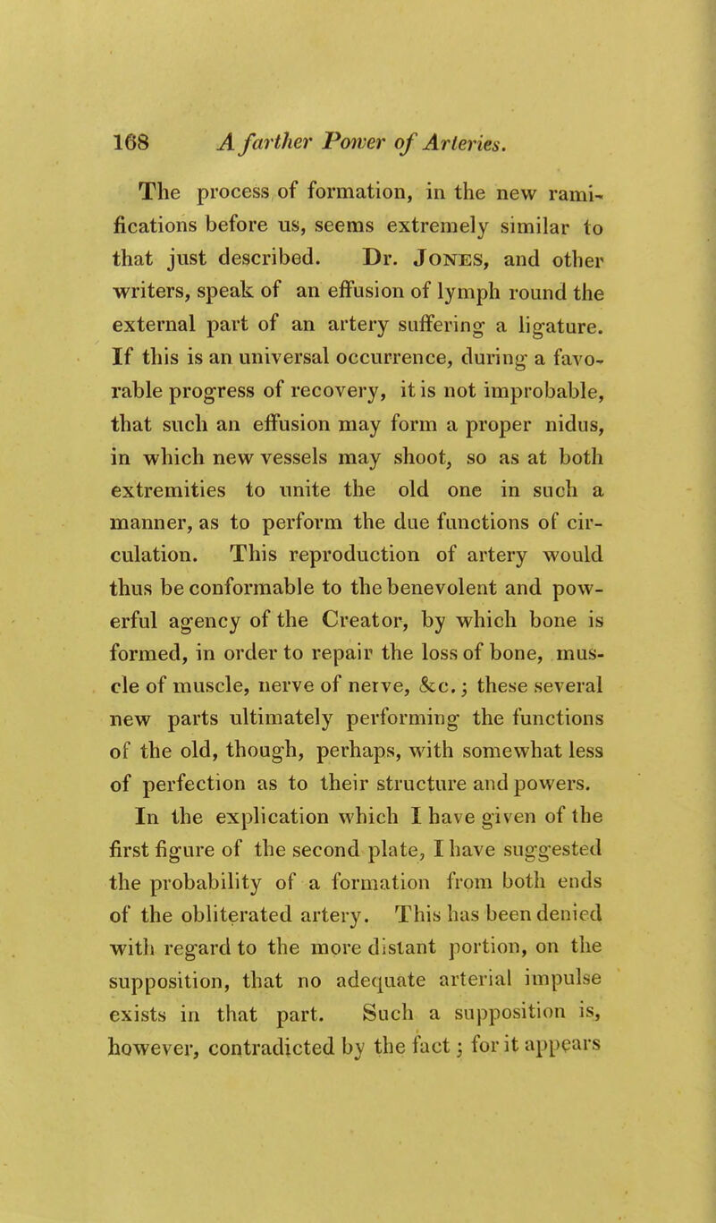 The process of formation, in the new rami- fications before us, seems extremely similar to that just described. Dr. Jones, and other writers, speak of an effusion of lymph round the external part of an artery suffering a lig-ature. If this is an universal occurrence, during a favo- rable progress of recovery, it is not improbable, that such an effusion may form a proper nidus, in which new vessels may shoot, so as at both extremities to unite the old one in such a manner, as to perform the due functions of cir- culation. This reproduction of artery would thus be conformable to the benevolent and pow- erful agency of the Creator, by which bone is formed, in order to repair the loss of bone, mus- cle of muscle, nerve of nerve, &c.; these several new parts ultimately performing the functions of the old, though, perhaps, with somev^^hat less of perfection as to their structure and powers. In the explication which I have given of the first figure of the second plate, I have suggested the probability of a formation from both ends of the obliterated artery. This has been denied with regard to the more distant portion, on the supposition, that no adequate arterial impulse exists in that part. Such a supposition is, however, contradicted by the fact for it appears
