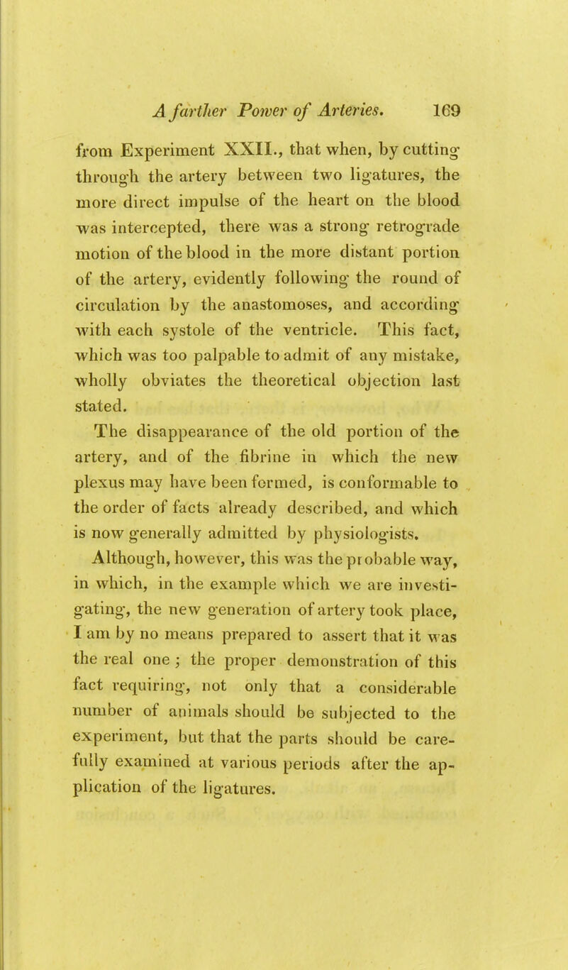 from Experiment XXII., that when, by cutting through the artery between two ligatures, the more direct impulse of the heart on the blood was intercepted, there was a strong retrograde motion of the blood in the more distant portion of the artery, evidently following the round of circulation by the anastomoses, and according with each systole of the ventricle. This fact, which was too palpable to admit of any mistake, wholly obviates the theoretical objection last stated. The disappearance of the old portion of the artery, and of the fibrine in which the new plexus may have been formed, is conformable to the order of facts already described, and which is now generally admitted by physiologists. Although, however, this was the probable way, in which, in the example which we are investi- gating, the new generation of artery took place, I am by no means prepared to assert that it was the real one ; the proper demonstration of this fact requiring, not only that a considerable number of animals should be subjected to the experiment, but that the parts should be care- fully examined at various periods after the ap- plication of the ligatures.