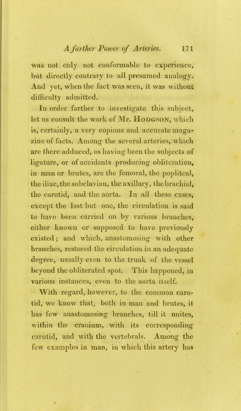 was not only not conformable to experience, but directly contrary to all presumed analogy. And yet, when the fact was seen, it was without difficulty admitted. In order farther to investigate this subject, let us consult the work of Mr. Hodgson, which is, certainly, a very copious and accurate maga- zine of facts. Among the several arteries, which are there adduced, as having been the subjects of ligature, or of accidents producing obliteration, in man or brutes, are the femoral, the popliteal, the iliac,the subclavian, the axillary, the brachial, the carotid, and the aorta. In all these cases, except the last but one, the circulation is said to have been carried on by various branches, either known or supposed to have previously existed; and which, anastomosing with other branches, restored the circulation in an adequate degree, usually even to the trunk of the vessel beyond the obliterated spot. This happened, in various instances, even to the aorta itself. With regard, however, to the common caro- tid, we know that^ both in man and brutes, it has few anastomosing branches, till it unites, within the cranium, with its corresponding- carotid, and with the vertebrals. Among the few examples in man, in which this artery has