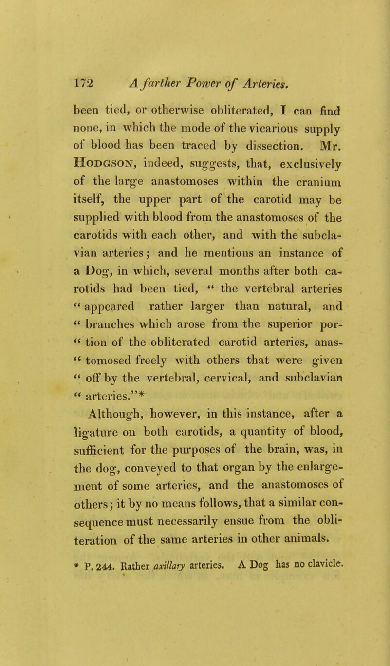 been tied, or otherwise obliterated, I can find none, in which the mode of the vicarious supply of blood has been traced by dissection. Mr. Hodgson, indeed, suggests, that, exclusively of the large anastomoses within the cranium itself, the upper part of the carotid may be supplied with blood from the anastomoses of the carotids with each other, and with the subcla- vian arteries; and he mentions an instance of a Dog, in which, several months after both ca- rotids had been tied,  the vertebral arteries  appeared rather larger than natural, and  branches vv^hich arose from the superior por-  tion of the obliterated carotid arteries, anas-  tomosed freely with others that were given  off by the vertebral, cervical, and subclavian  arteries.* Although, however, in this instance, after a ligature on both carotids, a quantity of blood, sufficient for the purposes of the brain, was, in the dog, conveyed to that organ by the enlarge- ment of some arteries, and the anastomoses of others; it by no means follows, that a similar con- sequence must necessarily ensue from the obli- teration of the same arteries in other animals. ♦ P. 244. Rather axillary arteries. A Dog has no clavicle.