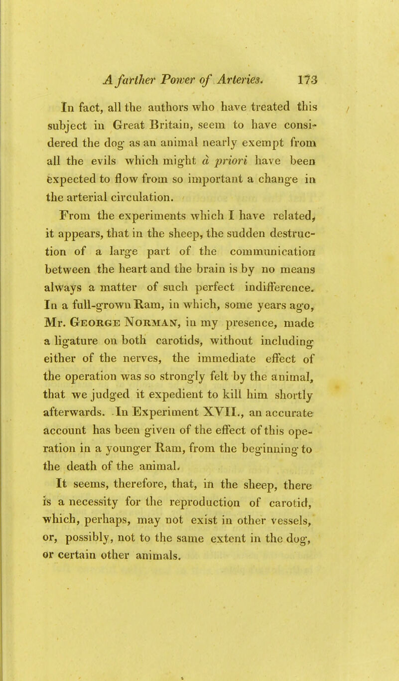 In fact, all the authors who have treated this subject in Great Britain, seem to have consi- dered the dog- as an animal nearly exempt from all the evils which might d priori have been expected to flow from so important a change in the arterial circulation. From the experiments which I have related^ it appears, that in the sheep, the sudden destruc- tion of a large part of the communication between the heart and the brain is by no means always a matter of such perfect indifi'erence. In a full-grown Ram, in which, some years ago, Mr. George Norman, in my presence, made a ligature on both carotids, without including either of the nerves, the immediate effect of the operation was so strongly felt by the animal, that we judged it expedient to kill him shortly afterwards. In Experiment XVII., an accurate account has been given of the effect of this ope- ration in a younger Ram, from the beginning to the death of the animal- It seems, therefore, that, in the sheep, there is a necessity for the reproduction of carotid, which, perhaps, may not exist in other vessels, or, possibly, not to the same extent in the dog, or certain other animals.