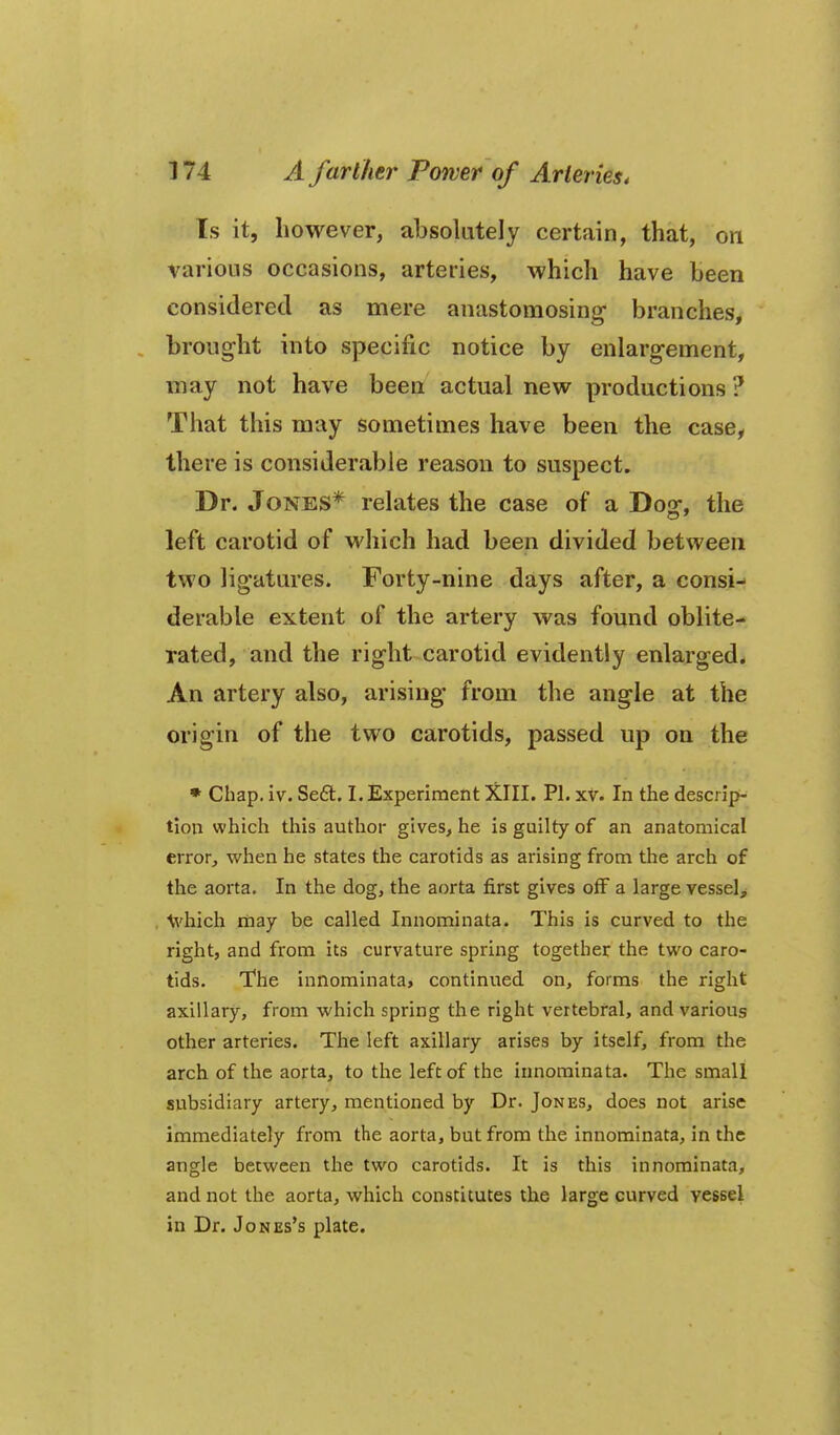 Is it, however, absolutely certain, that, on various occasions, arteries, which have been considered as mere anastomosing branches, brought into specific notice by enlargement, may not have been actual new productions ? That this may sometimes have been the case, there is considerable reason to suspect. Dr. Jones* relates the case of a Dos:, the left carotid of which had been divided between two ligatures. Forty-nine days after, a consi- derable extent of the artery was found oblite- rated, and the right carotid evidently enlarged* An artery also, arising from the angle at the origin of the two carotids, passed up on the • Chap. iv. Se£l. I. Experiment XIII. Pi. xv. In the descrip- tion which this author gives^ he is guilty of an anatomical error, when he states the carotids as arising from the arch of the aorta. In the dog, the aorta first gives off a large vessels \vhich riiay be called Innominata. This is curved to the right, and from its curvature spring together the two caro- tids. The innominata, continued on, forms the right axillary, from which spring the right vertebral, and various other arteries. The left axillary arises by itself, from the arch of the aorta, to the left of the innominata. The small subsidiary artery, mentioned by Dr. Jones, does not arise immediately from the aorta, but from the innominata, in the angle between the two carotids. It is this innominata, and not the aorta, which constitutes the large curved vessel in Dr. Jones's plate.