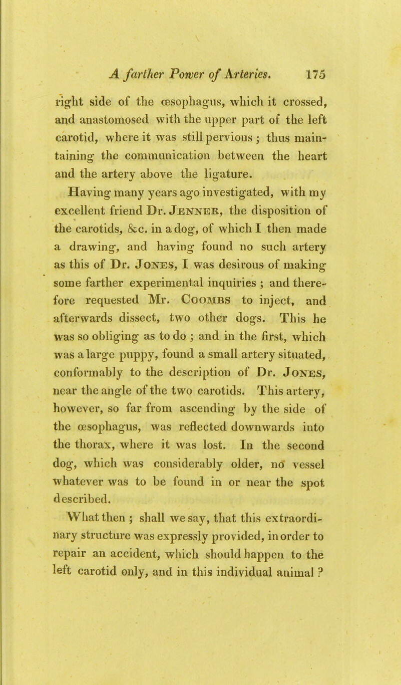 rig-ht side of the cesophag'us, which it crossed, and anastomosed with the upper part of the left carotid, where it was still pervious ; thus main- taining the communication between the heart and the artery above the ligature. Having many years ago investigated, with my excellent friend Dr. Jenner, the disposition of the carotids, &c. in a dog, of which I then made a drawing, and having found no such artery as this of Dr. Jones, I was desirous of making some farther experimental inquiries ; and there- fore requested Mr. Coombs to inject, and afterwards dissect, two other dogs. This he was so obliging as to do ; and in the first, which was a large pppy> found a small artery situated, conformably to the description of Dr. Jones, near the angle of the two carotids. This artery, however, so far from ascending by the side of the oesophagus, was reflected downwards into the thorax, where it was lost. In the second dog, which was considerably older, no vessel whatever was to be found in or near the spot described. What then ; shall we say, that this extraordi- nary structure was expressly provided, in order to repair an accident, which should happen to the left carotid only, and in this individual animal ?