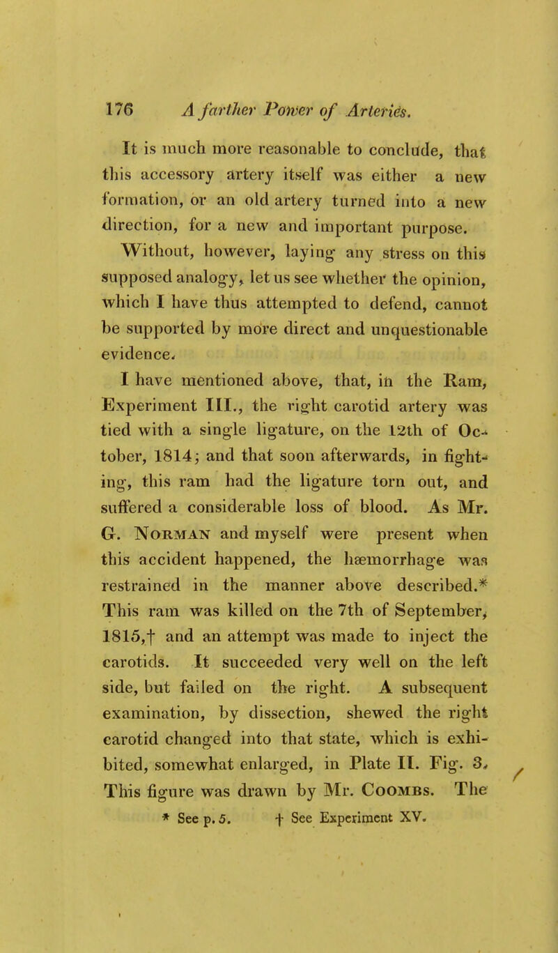 It is much more reasonable to conclude, that this accessory artery itself was either a new formation, or an old artery turned into a new direction, for a new and important purpose. Without, however, laying- any stress on this supposed analog-y> let us see whether the opinion, which I have thus attempted to defend, cannot be supported by more direct and unquestionable evidence. I have mentioned above, that, in the Ram, Experiment III., the vig-ht carotid artery was tied with a single ligature, on the 12th of Oc-* tober, 1814; and that soon afterwards, in fig-ht- ing, this ram had the ligature torn out, and suffered a considerable loss of blood. As Mr. G. Norman and myself were present when this accident happened, the haemorrhage waa restrained in the manner above described.* This ram was killed on the 7th of September^ 1815,t and an attempt was made to inject the carotids. It succeeded very well on the left side, but failed on the right. A subsequent examination, by dissection, shewed the right carotid changed into that state, which is exhi- bited, somewhat enlarged, in Plate II. Fig. 3^ This figure was drawn by Mr. Coombs. The * See p. 5. -}• See Experiment XV. 1