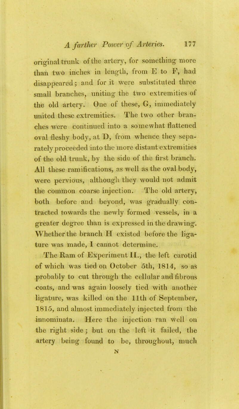 original trunk of the artery, for something- more than two inches in length, from E to F, had disappeared; and for it were substituted three small branches, uniting the two extremities of the old artery. One of these, G, immediately united these extremities. The two other bran- ches were continued into a somewhat flattened oval fleshy body, at D, from whence they sepa- rately proceeded into the more distant extremities of the old trunk, by the side of tlie first branch. All these ramifications, as well as the oval body, were pervious, although they would not admit the common coarse injection. The old artery, both before and beyond, was gradually con- tracted towards the newly formed vessels, in a greater degree than is expressed in the drawing. Whether the branch H existed before the lisra- ture was made, 1 cannot determine. The Ram of Experiment II., the left carotid of which was tied on October 5th, 1814, so as probably to cut through the cellular and fibrous <:oats, and was again loosely tied with another ligature, was killed on the 11th of September, 1815, and almost immediately injected from the innomiuata. Here the injection ran well on the right side; but on the left it failed, the artery being found to be, throughout, much