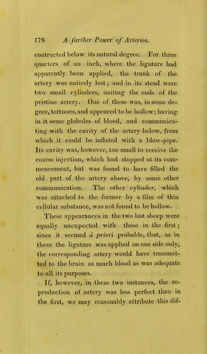 contracted below its natural deg-ree. For three quarters of an inch, where the ligature had apparently been applied, the trunk of the artery was entirely lost; and in its stead were two small cylinders, uniting the ends of the pristine artery. One of these was, in some de- gree, tortuous, and appeared to be hollow; having* in it some globules of blood, and communica- ting with the cavity of the artery below, from which it could be inflated with a blow-pipe. Its cavity was, however, too small to receive the coarse injection, which had stopped at its com- mencement, but was found to have filled the old part of the artery above, by some other communication. The other cylinder, which was attached to the former by a film of thin cellular substance, was not found to be hollow. These appearances in the two last sheep were equally unexpected with those in the first; since it seemed d priori probable, that, as in them the ligature was applied on one side only, the corresponding artery would have transmit- ted to the brain as much blood as was adequate to all its purposes. If, however, in these two instances, the re- production of artery was less perfect than in the first, we may reasonably attribute this dif-