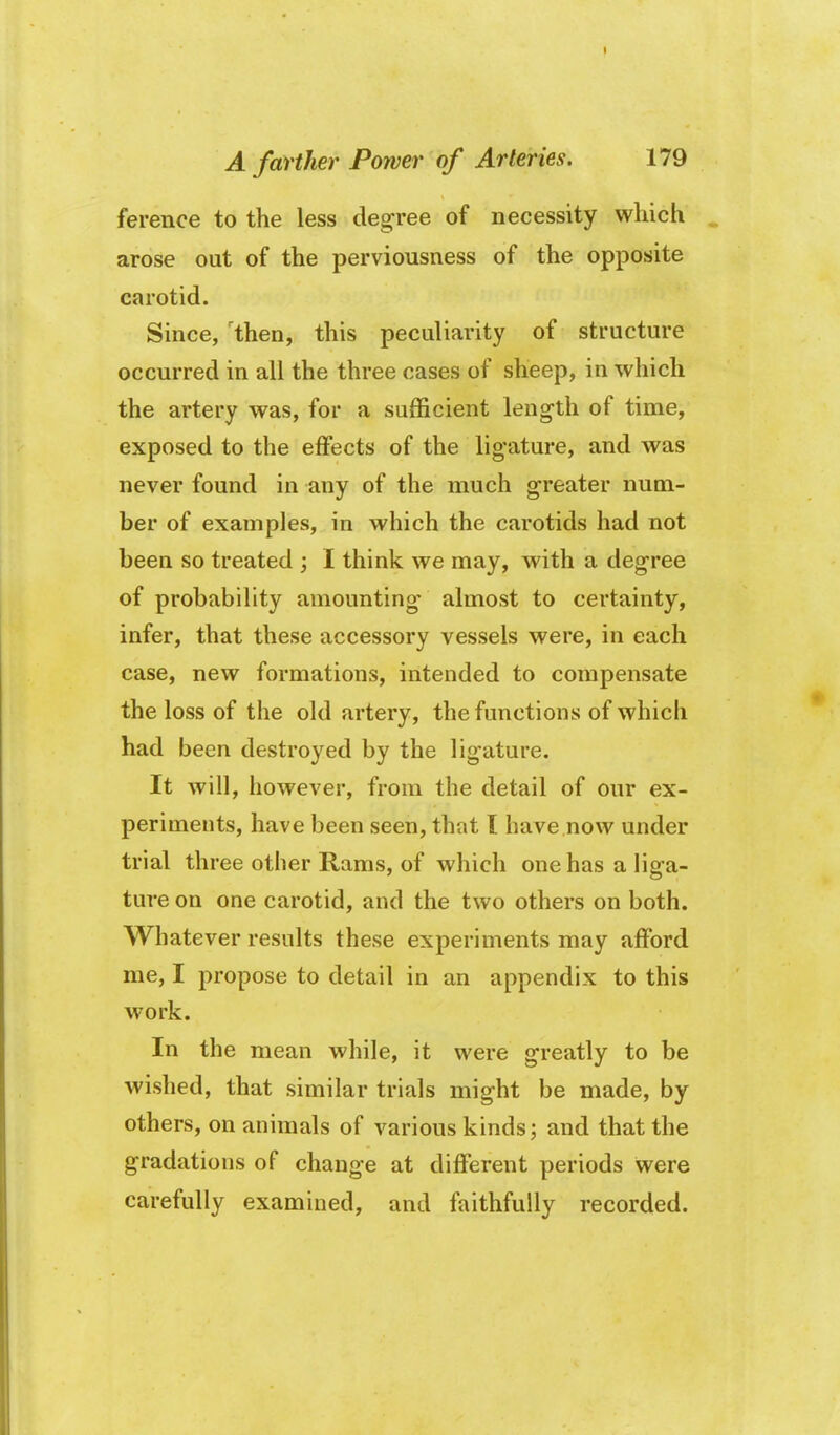 ference to the less degree of necessity wliich arose out of the perviousness of the opposite carotid. Since, 'then, this peculiarity of structure occurred in all the three cases of sheep, in which the artery was, for a sufficient length of time, exposed to the effects of the ligature, and was never found in any of the much greater num- ber of examples, in which the carotids had not been so treated ; I think we may, with a degree of probability amounting almost to certainty, infer, that these accessory vessels were, in each case, new formations, intended to compensate the loss of the old artery, the functions of which had been destroyed by the ligature. It will, iiowever, from the detail of our ex- periments, have been seen, that I have now under trial three other Rams, of which one has a liga- ture on one carotid, and the two others on both. Whatever results these experiments may afford me, I propose to detail in an appendix to this work. In the mean while, it were greatly to be wished, that similar trials might be made, by others, on animals of various kinds; and that the gradations of change at different periods were carefully examined, and faithfully recorded.