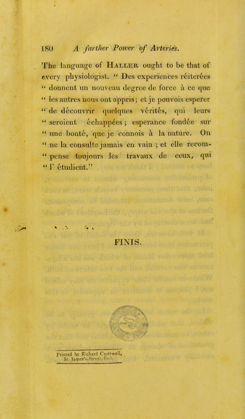 The languag-e of Haller ought to be that of every physiologist.  Des experiences reiterees  donnent uii nouveau degree de force k ce que ** les autres nous ont appris; et je pouvois esperer  de d^couvrir quelques Veritas, qui leurs ** seroient echapp6es; esperance fondle sur  une bonte, que je connois k la nature. On  ne la consulte jamais en vain ; et elle recom-  pense toujours les travaux de ceux, qui  r etudient. FINIS. primed hy Richard Crjiittwell, St. Tames's-Streei.