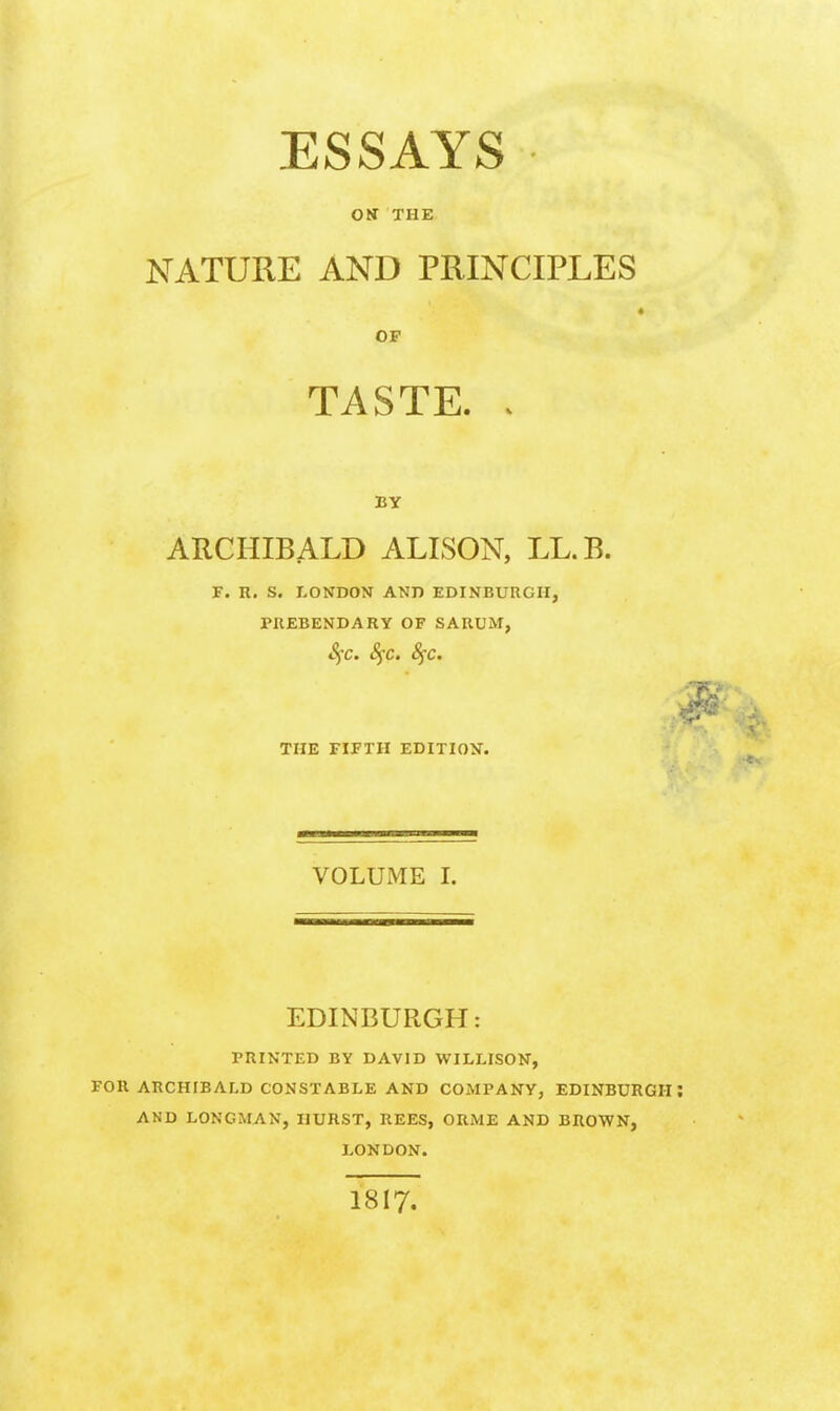 ESSAYS Oir THE NATURE AND PRINCIPLES OP TASTE. . BY ARCHIBALD ALISON, LL.B. F. n. S. LONDON AND EDINBURGH, PREBENDARY OF SARUM, Sfc. S^c. 8^c. THE FIETH EDITION. VOLUME I. EDINBURGH: PRINTED BY DAVID WILLISON, FOR ARCHIBALD CONSTABLE AND COMPANY, EDINBURGH I AND LONGMAN, HURST, BEES, ORME AND BROWN, LONDON. 1817.