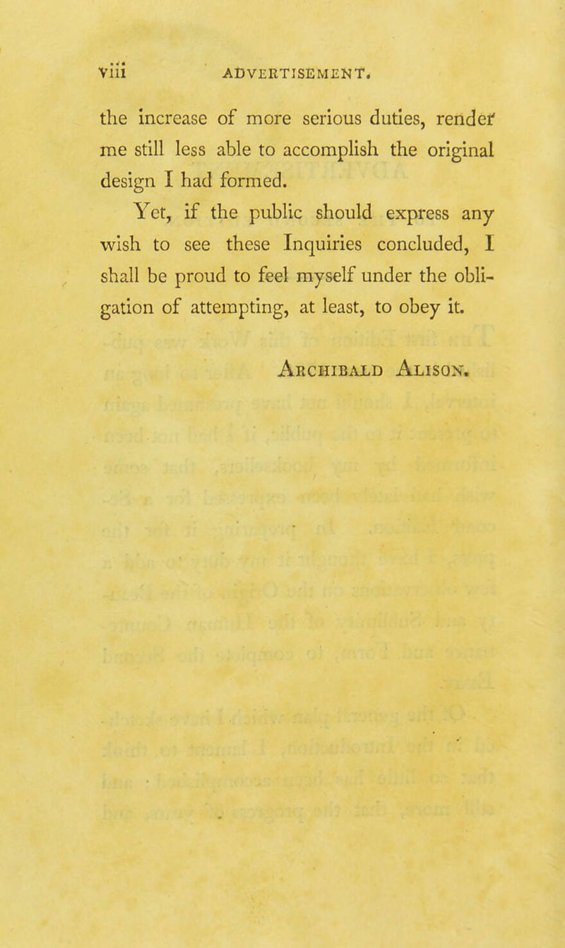 the increase of more serious duties, rendef me still less able to accomplish the original design I had formed. Yet, if the public should express any wish to see these Inquiries concluded, I shall be proud to feel myself under the obli- gation of attempting, at least, to obey it. Archibald Alison,