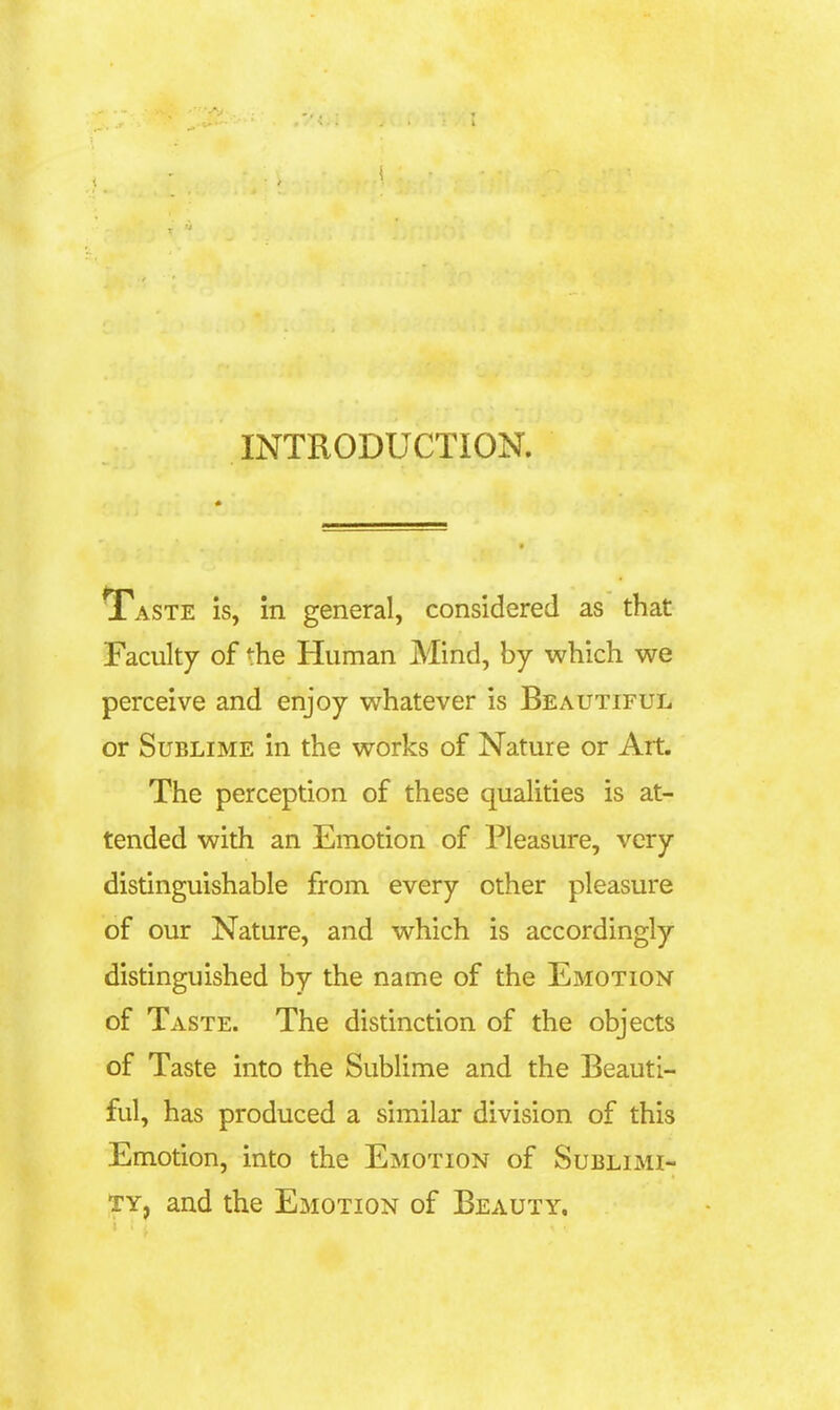 INTRODUCTION. Taste is, in general, considered as that Faculty of the Human Mind, by which we perceive and enjoy whatever is Beautiful or Sublime in the works of Nature or Art. The perception of these qualities is at- tended with an Emotion of Pleasure, very distinguishable from every other pleasure of our Nature, and which is accordingly distinguished by the name of the Emotion of Taste. The distinction of the objects of Taste into the Sublime and the Beauti- ful, has produced a similar division of this Emotion, into the Emotion of Sublimi- ty, and the Emotion of Beauty.