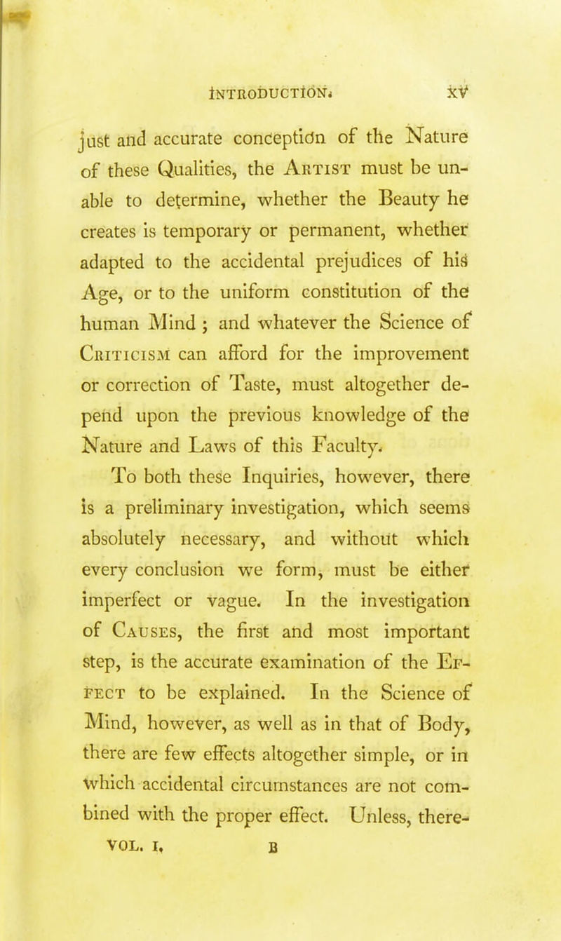 just and accurate conceptidn of the Nature of these Qualities, the Artist must be un- able to determine, whether the Beauty he creates is temporary or permanent, whether adapted to the accidental prejudices of hi.4 Age, or to the uniform constitution of the human Mind ; and whatever the Science of Criticism can afford for the improvement or correction of Taste, must altogether de- pend upon the previous knowledge of the Nature and Laws of this Faculty* To both these Inquiries, however, there is a preliminary investigation, which seems absolutely necessary, and without which every conclusion we form, must be either imperfect or vague. In the investigation of Causes, the first and most important step, is the accurate examination of the Ef- fect to be explained. In the Science of Mind, however, as well as in that of Body, there are few effects altogether simple, or in which accidental circumstances are not com- bined with the proper effect. Unless, there- VOL. I, B