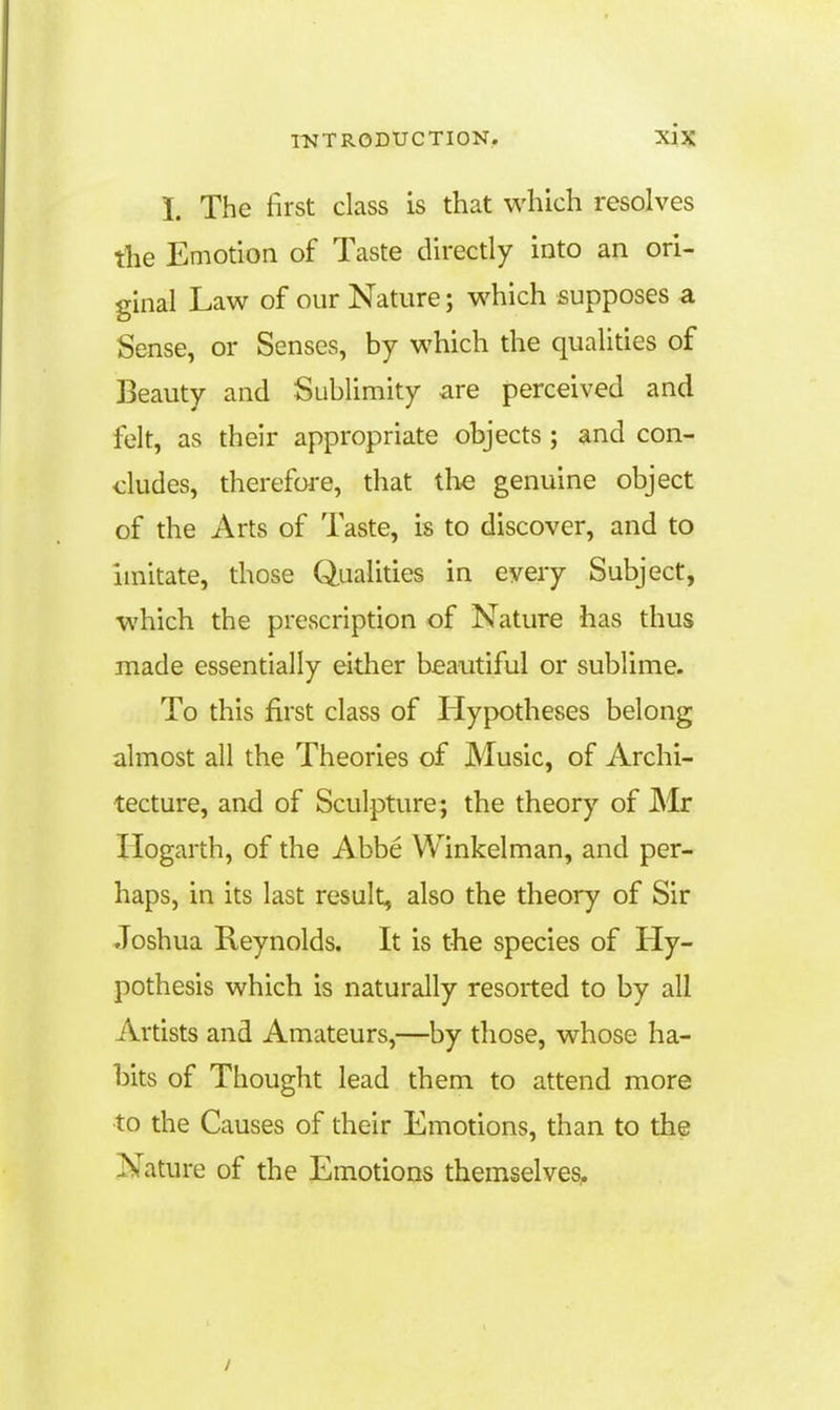 L The first class is that which resolves the Emotion of Taste directly into an ori- ginal Law of our Nature; which supposes a Sense, or Senses, by which the qualities of Beauty and Sublimity are perceived and felt, as their appropriate objects; and con- cludes, therefore, that the genuine object of the Arts of Taste, is to discover, and to imitate, those Qualities in every Subject, which the prescription of Nature has thus made essentially either beautiful or sublime. To this first class of Hypotheses belong almost all the Theories of Music, of Archi- tecture, and of Sculpture; the theory of Mr Hogarth, of the Abbe Winkelman, and per- haps, in its last result, also the theory of Sir Joshua Reynolds. It is the species of Hy- pothesis which is naturally resorted to by all Artists and Amateurs,—by those, whose ha- bits of Thought lead them to attend more •to the Causes of their Emotions, than to the Nature of the Emotions themselves.