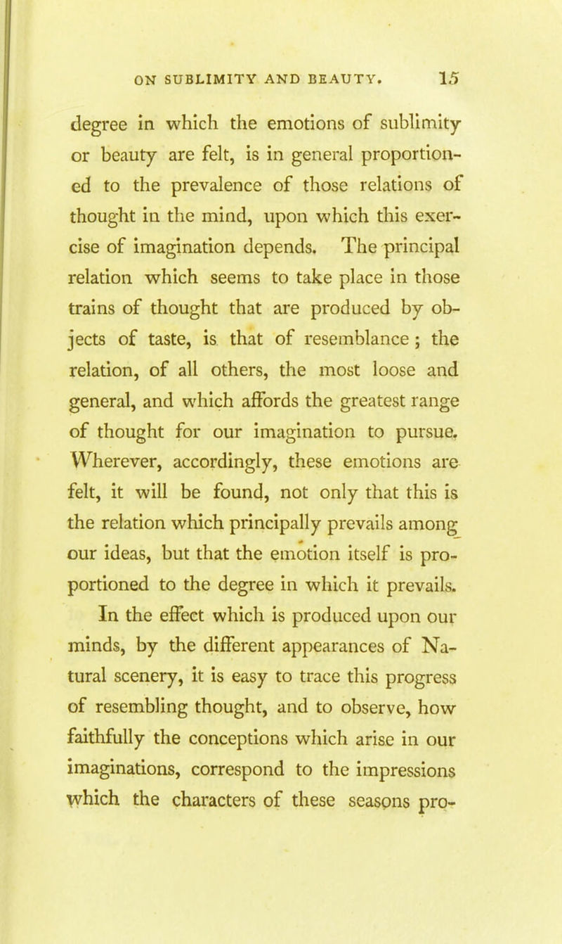 degree in which the emotions of sublimity or beauty are felt, is in general proportion- ed to the prevalence of those relations of thought in the mind, upon which this exer- cise of imagination depends. The principal relation which seems to take place in those trains of thought that are produced by ob- jects of taste, is that of resemblance; the relation, of all others, the most loose and general, and which affords the greatest range of thought for our imagination to pursue. Wherever, accordingly, these emotions are felt, it will be found, not only that this is the relation which principally prevails among our ideas, but that the emotion itself is pro- portioned to the degree in which it prevails. In the effect which is produced upon our minds, by the different appearances of Na- tural scenery, it is easy to trace this progress of resembling thought, and to observe, how faithfully the conceptions which arise in our imaginadons, correspond to the impressions \vhich the characters of these seasons pro-