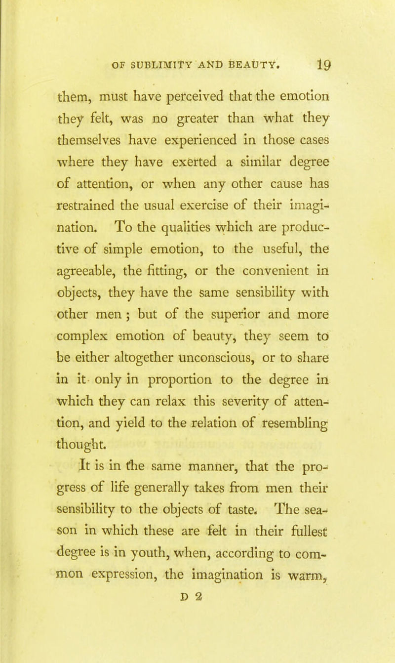 them, must have perceived that the emotion they felt, was no greater than what they themselves have experienced in those cases where they have exerted a similar degree of attention, or when any other cause has resti'ained the usual exercise of their imagi- nation. To the qualities which are produc- tive of simple emotion, to the useful, the agreeable, the fitting, or the convenient in objects, they have the same sensibihty with other men ; but of the superior and more complex emotion of beauty, they seem to be either altogether unconscious, or to share in it- only in proportion to the degree in which they can relax this severity of atten- tion, and yield to the relation of resembling thought. Jt is in the same manner, that the pro- gress of life generally takes from men their sensibility to the objects of taste. The sea- son in which these are felt in their fullest degree is in youth, when, according to com- mon expression, the imagination is warm,