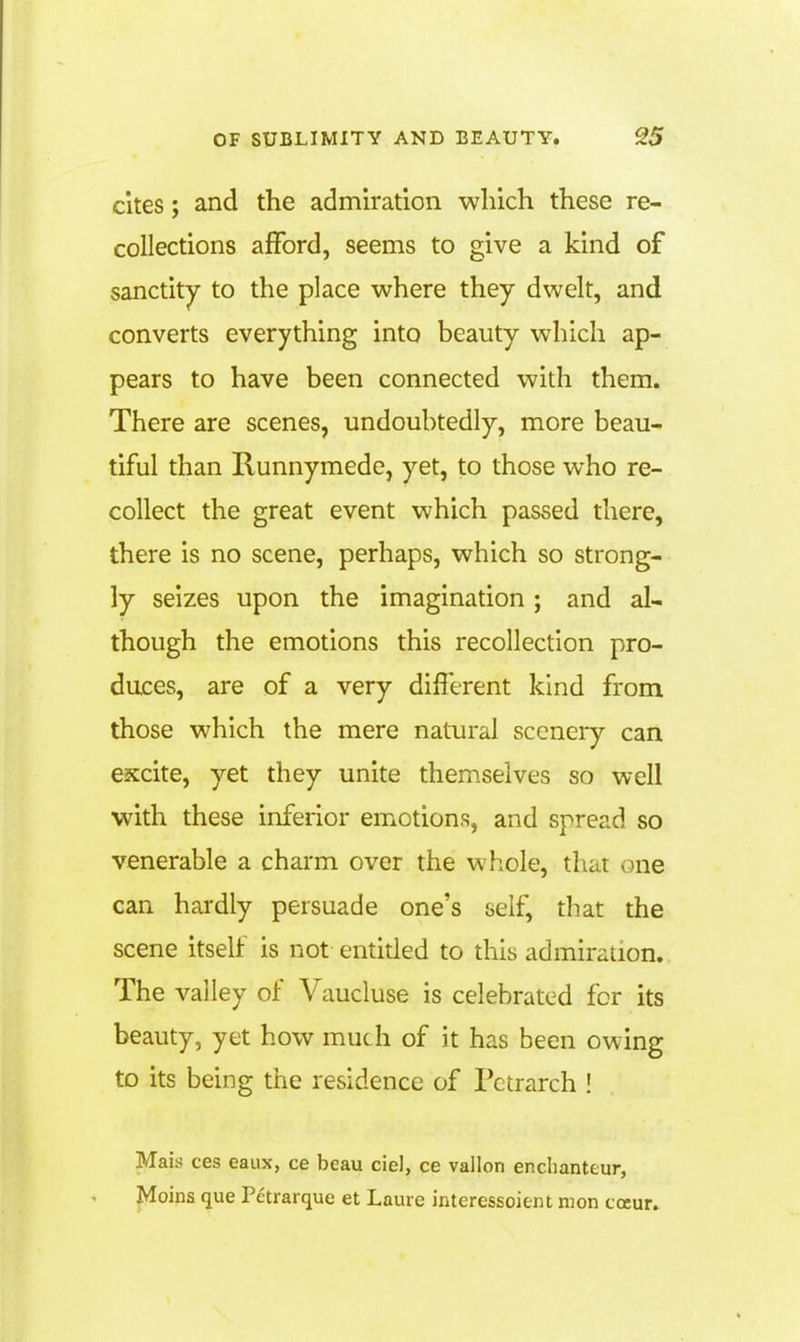 ekes; and the admiration which these re- collections afford, seems to give a kind of sanctity to the place where they dwelt, and converts everything into beauty which ap- pears to have been connected with them. There are scenes, undoubtedly, more beau- tiful than Runnymede, yet, to those who re- collect the great event which passed there, there is no scene, perhaps, which so strong- ly seizes upon the imagination; and al- though the emotions this recollection pro- duces, are of a very different kind from those which the mere natural sccneiy can excite, yet they unite themselves so well with these inferior emotions, and spread so venerable a charm over the whole, that one can hardly persuade one's self, that the scene itself is not entided to this admiration. The valley of Vaucluse is celebrated for its beauty, yet how much of it has been owing to its being the residence of Petrarch ! Mais ces eaux, ce beau ciel, ce vallon enchanteur, Moins que Petrarque et Laure interessoient mon cocur.